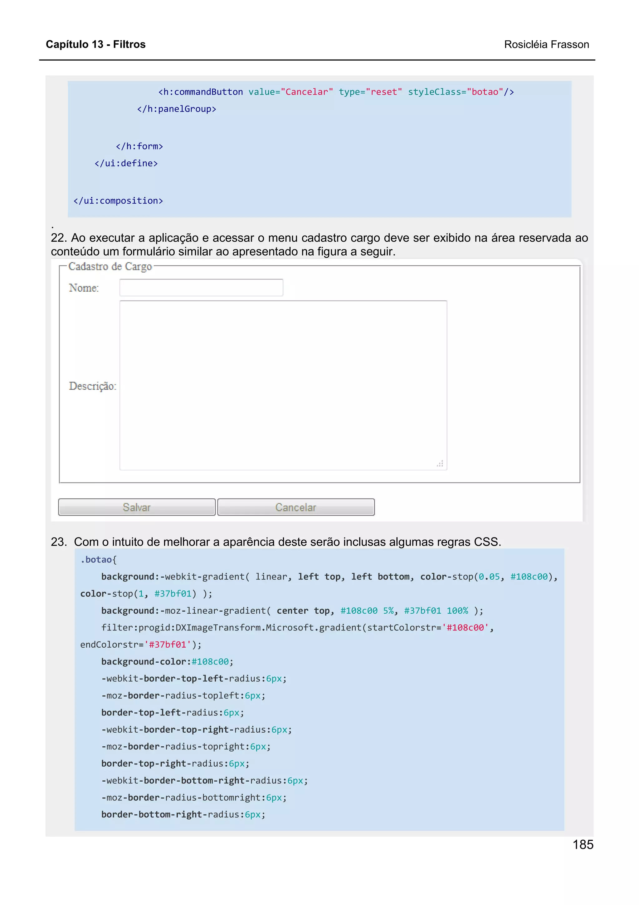 Capítulo 13 - Filtros Rosicléia Frasson
185
<h:commandButton value="Cancelar" type="reset" styleClass="botao"/>
</h:panelGroup>
</h:form>
</ui:define>
</ui:composition>
.
22. Ao executar a aplicação e acessar o menu cadastro cargo deve ser exibido na área reservada ao
conteúdo um formulário similar ao apresentado na figura a seguir.
23. Com o intuito de melhorar a aparência deste serão inclusas algumas regras CSS.
.botao{
background:-webkit-gradient( linear, left top, left bottom, color-stop(0.05, #108c00),
color-stop(1, #37bf01) );
background:-moz-linear-gradient( center top, #108c00 5%, #37bf01 100% );
filter:progid:DXImageTransform.Microsoft.gradient(startColorstr='#108c00',
endColorstr='#37bf01');
background-color:#108c00;
-webkit-border-top-left-radius:6px;
-moz-border-radius-topleft:6px;
border-top-left-radius:6px;
-webkit-border-top-right-radius:6px;
-moz-border-radius-topright:6px;
border-top-right-radius:6px;
-webkit-border-bottom-right-radius:6px;
-moz-border-radius-bottomright:6px;
border-bottom-right-radius:6px;
 