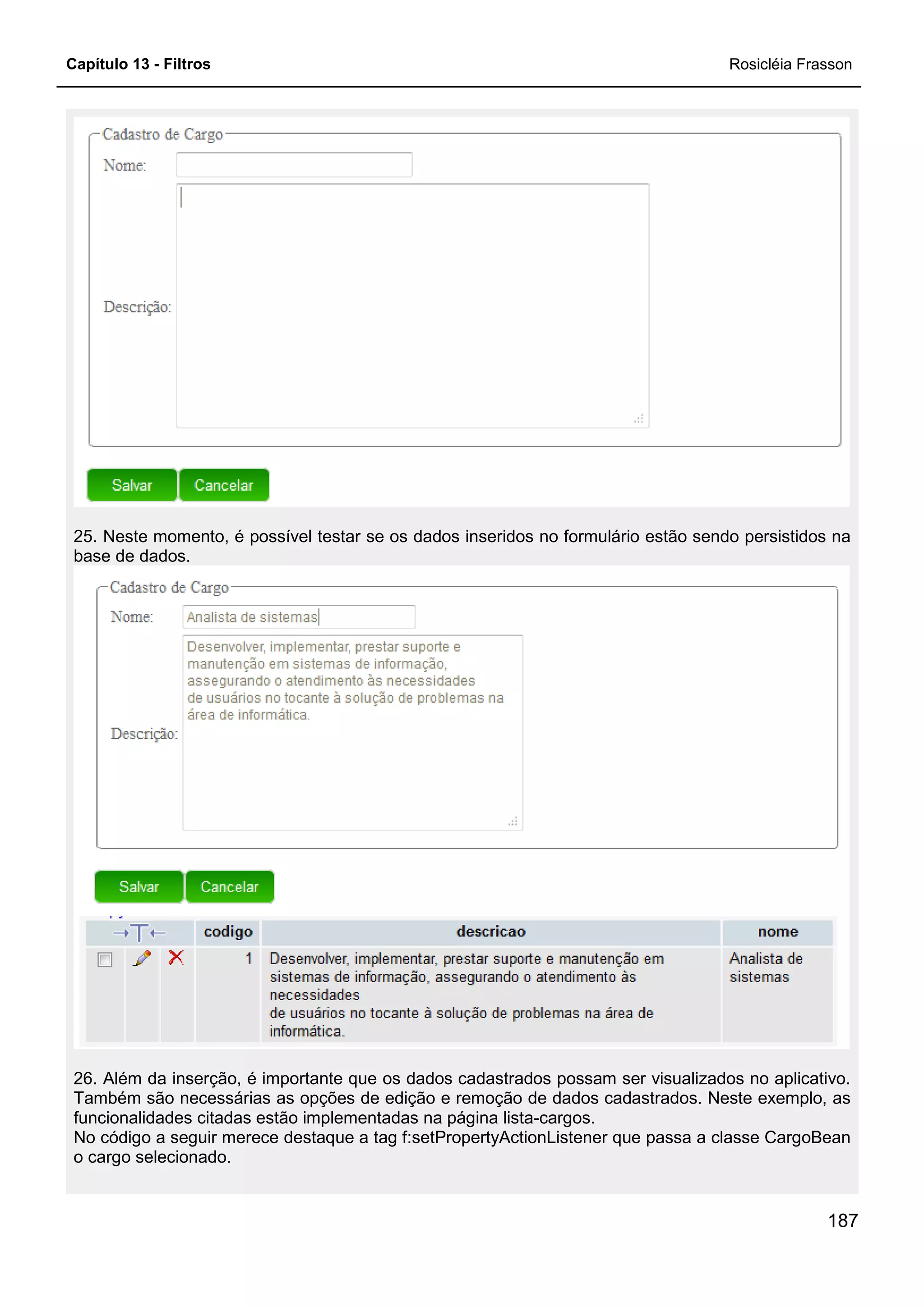 Capítulo 13 - Filtros Rosicléia Frasson
187
25. Neste momento, é possível testar se os dados inseridos no formulário estão sendo persistidos na
base de dados.
26. Além da inserção, é importante que os dados cadastrados possam ser visualizados no aplicativo.
Também são necessárias as opções de edição e remoção de dados cadastrados. Neste exemplo, as
funcionalidades citadas estão implementadas na página lista-cargos.
No código a seguir merece destaque a tag f:setPropertyActionListener que passa a classe CargoBean
o cargo selecionado.
 