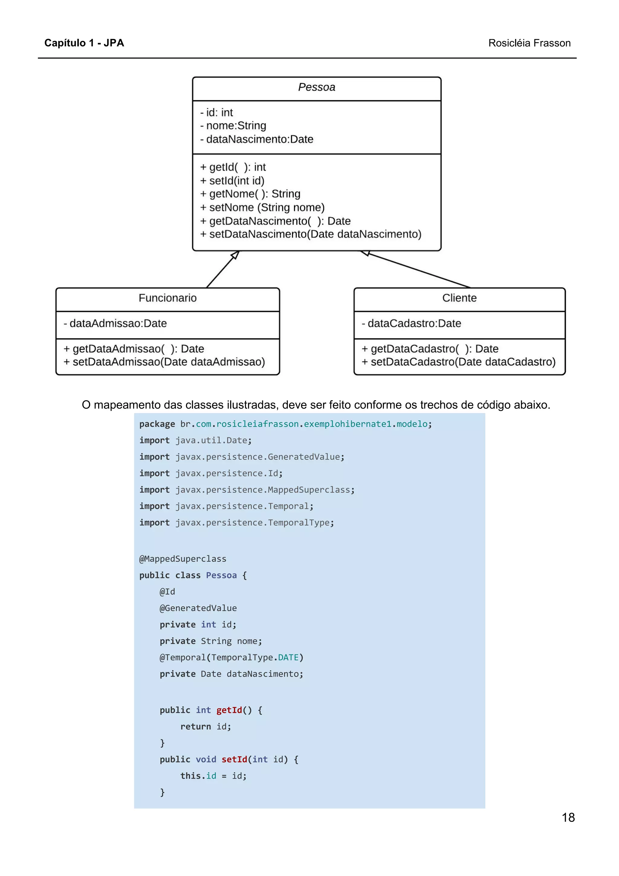 Capítulo 1 - JPA Rosicléia Frasson
18
O mapeamento das classes ilustradas, deve ser feito conforme os trechos de código abaixo.
package br.com.rosicleiafrasson.exemplohibernate1.modelo;
import java.util.Date;
import javax.persistence.GeneratedValue;
import javax.persistence.Id;
import javax.persistence.MappedSuperclass;
import javax.persistence.Temporal;
import javax.persistence.TemporalType;
@MappedSuperclass
public class Pessoa {
@Id
@GeneratedValue
private int id;
private String nome;
@Temporal(TemporalType.DATE)
private Date dataNascimento;
public int getId() {
return id;
}
public void setId(int id) {
this.id = id;
}
 