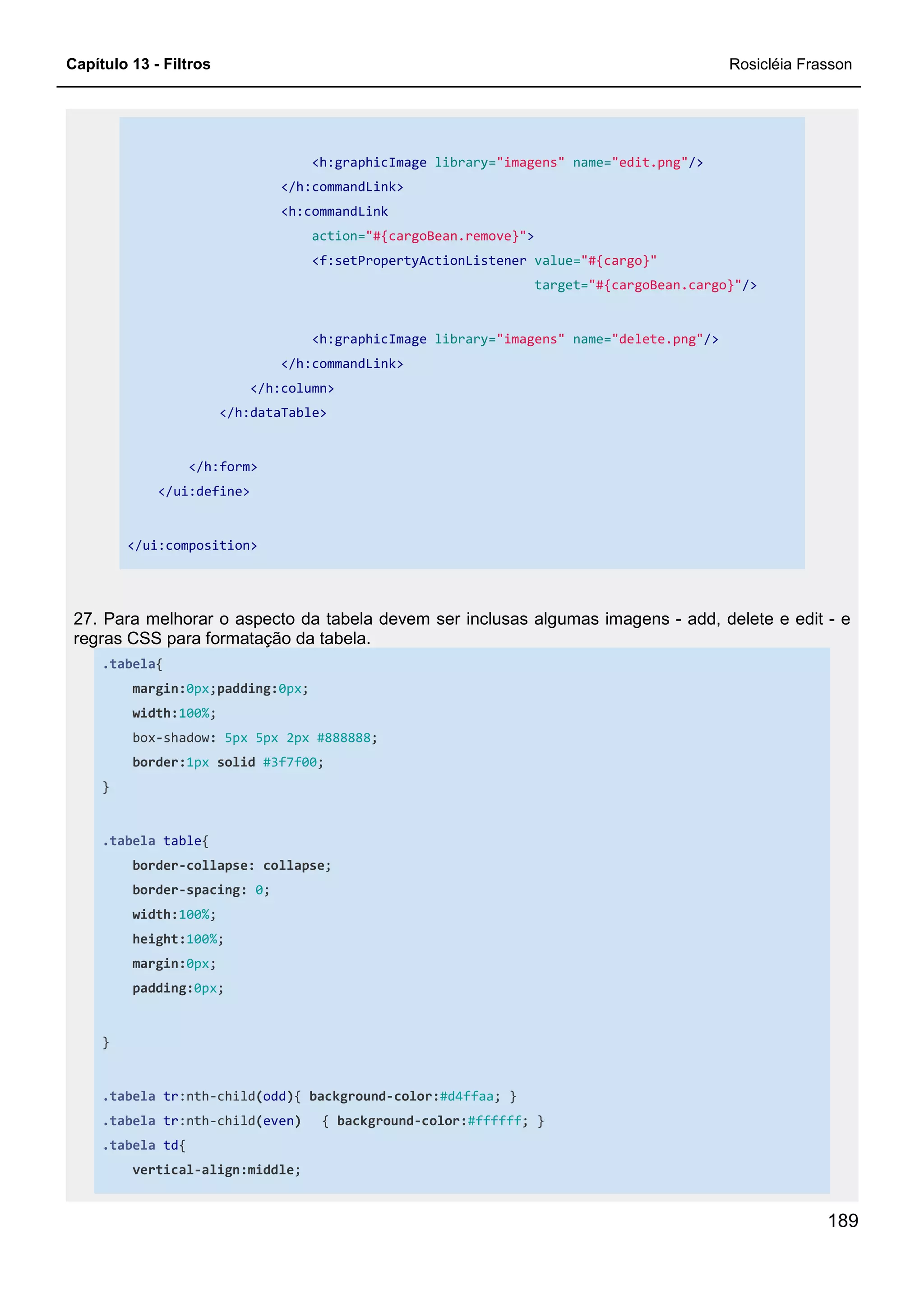 Capítulo 13 - Filtros Rosicléia Frasson
189
<h:graphicImage library="imagens" name="edit.png"/>
</h:commandLink>
<h:commandLink
action="#{cargoBean.remove}">
<f:setPropertyActionListener value="#{cargo}"
target="#{cargoBean.cargo}"/>
<h:graphicImage library="imagens" name="delete.png"/>
</h:commandLink>
</h:column>
</h:dataTable>
</h:form>
</ui:define>
</ui:composition>
27. Para melhorar o aspecto da tabela devem ser inclusas algumas imagens - add, delete e edit - e
regras CSS para formatação da tabela.
.tabela{
margin:0px;padding:0px;
width:100%;
box-shadow: 5px 5px 2px #888888;
border:1px solid #3f7f00;
}
.tabela table{
border-collapse: collapse;
border-spacing: 0;
width:100%;
height:100%;
margin:0px;
padding:0px;
}
.tabela tr:nth-child(odd){ background-color:#d4ffaa; }
.tabela tr:nth-child(even) { background-color:#ffffff; }
.tabela td{
vertical-align:middle;
 