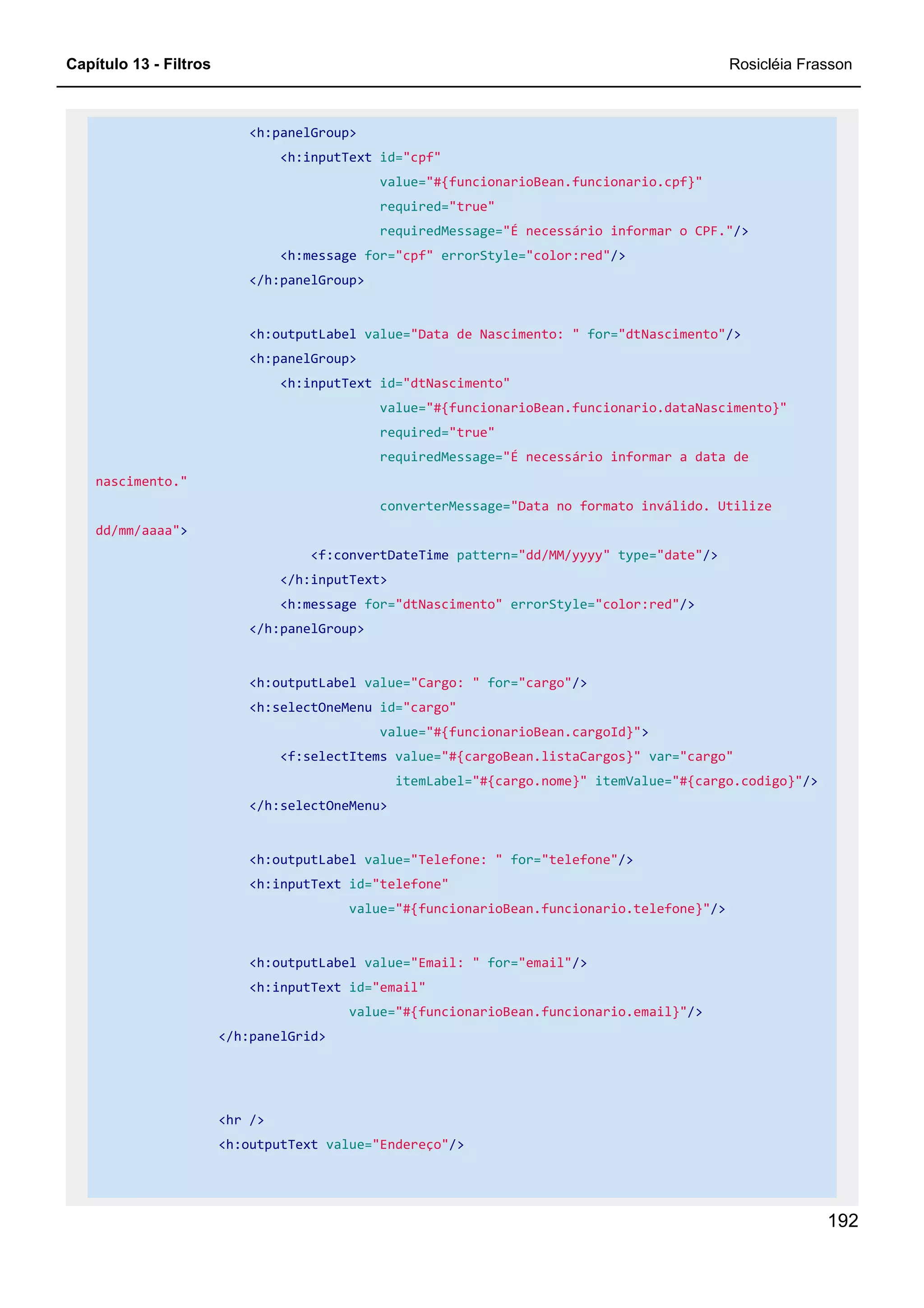Capítulo 13 - Filtros Rosicléia Frasson
192
<h:panelGroup>
<h:inputText id="cpf"
value="#{funcionarioBean.funcionario.cpf}"
required="true"
requiredMessage="É necessário informar o CPF."/>
<h:message for="cpf" errorStyle="color:red"/>
</h:panelGroup>
<h:outputLabel value="Data de Nascimento: " for="dtNascimento"/>
<h:panelGroup>
<h:inputText id="dtNascimento"
value="#{funcionarioBean.funcionario.dataNascimento}"
required="true"
requiredMessage="É necessário informar a data de
nascimento."
converterMessage="Data no formato inválido. Utilize
dd/mm/aaaa">
<f:convertDateTime pattern="dd/MM/yyyy" type="date"/>
</h:inputText>
<h:message for="dtNascimento" errorStyle="color:red"/>
</h:panelGroup>
<h:outputLabel value="Cargo: " for="cargo"/>
<h:selectOneMenu id="cargo"
value="#{funcionarioBean.cargoId}">
<f:selectItems value="#{cargoBean.listaCargos}" var="cargo"
itemLabel="#{cargo.nome}" itemValue="#{cargo.codigo}"/>
</h:selectOneMenu>
<h:outputLabel value="Telefone: " for="telefone"/>
<h:inputText id="telefone"
value="#{funcionarioBean.funcionario.telefone}"/>
<h:outputLabel value="Email: " for="email"/>
<h:inputText id="email"
value="#{funcionarioBean.funcionario.email}"/>
</h:panelGrid>
<hr />
<h:outputText value="Endereço"/>
 