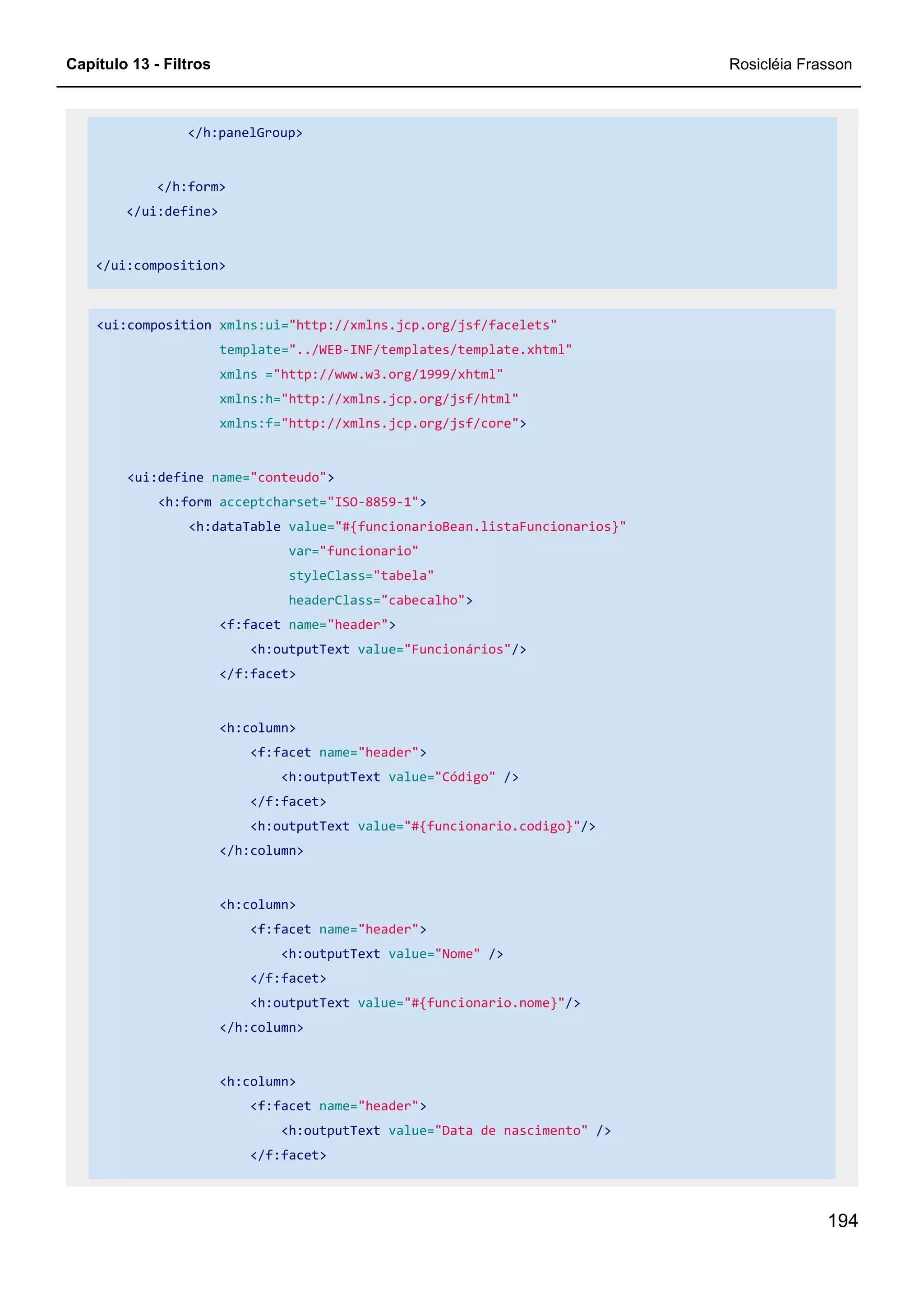 Capítulo 13 - Filtros Rosicléia Frasson
194
</h:panelGroup>
</h:form>
</ui:define>
</ui:composition>
<ui:composition xmlns:ui="http://xmlns.jcp.org/jsf/facelets"
template="../WEB-INF/templates/template.xhtml"
xmlns ="http://www.w3.org/1999/xhtml"
xmlns:h="http://xmlns.jcp.org/jsf/html"
xmlns:f="http://xmlns.jcp.org/jsf/core">
<ui:define name="conteudo">
<h:form acceptcharset="ISO-8859-1">
<h:dataTable value="#{funcionarioBean.listaFuncionarios}"
var="funcionario"
styleClass="tabela"
headerClass="cabecalho">
<f:facet name="header">
<h:outputText value="Funcionários"/>
</f:facet>
<h:column>
<f:facet name="header">
<h:outputText value="Código" />
</f:facet>
<h:outputText value="#{funcionario.codigo}"/>
</h:column>
<h:column>
<f:facet name="header">
<h:outputText value="Nome" />
</f:facet>
<h:outputText value="#{funcionario.nome}"/>
</h:column>
<h:column>
<f:facet name="header">
<h:outputText value="Data de nascimento" />
</f:facet>
 