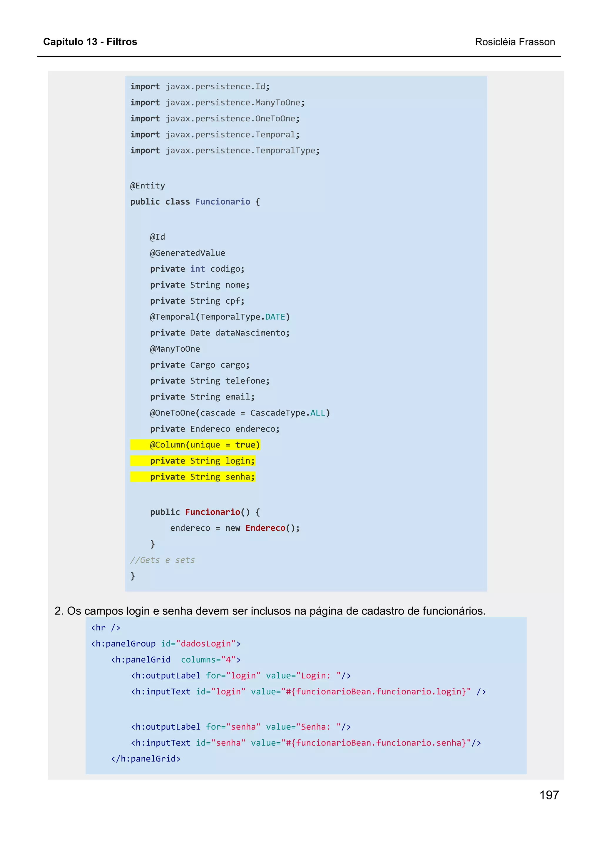 Capítulo 13 - Filtros Rosicléia Frasson
197
import javax.persistence.Id;
import javax.persistence.ManyToOne;
import javax.persistence.OneToOne;
import javax.persistence.Temporal;
import javax.persistence.TemporalType;
@Entity
public class Funcionario {
@Id
@GeneratedValue
private int codigo;
private String nome;
private String cpf;
@Temporal(TemporalType.DATE)
private Date dataNascimento;
@ManyToOne
private Cargo cargo;
private String telefone;
private String email;
@OneToOne(cascade = CascadeType.ALL)
private Endereco endereco;
@Column(unique = true)
private String login;
private String senha;
public Funcionario() {
endereco = new Endereco();
}
//Gets e sets
}
2. Os campos login e senha devem ser inclusos na página de cadastro de funcionários.
<hr />
<h:panelGroup id="dadosLogin">
<h:panelGrid columns="4">
<h:outputLabel for="login" value="Login: "/>
<h:inputText id="login" value="#{funcionarioBean.funcionario.login}" />
<h:outputLabel for="senha" value="Senha: "/>
<h:inputText id="senha" value="#{funcionarioBean.funcionario.senha}"/>
</h:panelGrid>
 