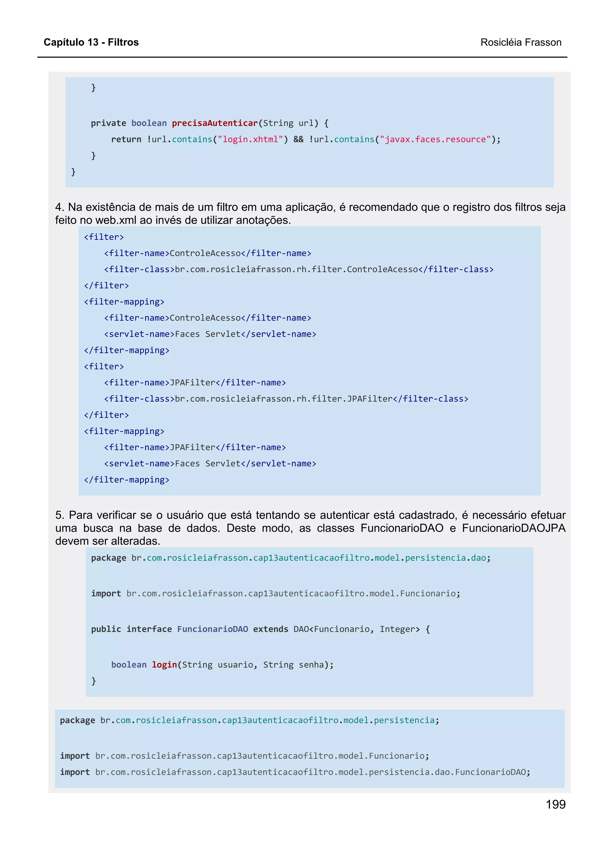 Capítulo 13 - Filtros Rosicléia Frasson
199
}
private boolean precisaAutenticar(String url) {
return !url.contains("login.xhtml") && !url.contains("javax.faces.resource");
}
}
4. Na existência de mais de um filtro em uma aplicação, é recomendado que o registro dos filtros seja
feito no web.xml ao invés de utilizar anotações.
<filter>
<filter-name>ControleAcesso</filter-name>
<filter-class>br.com.rosicleiafrasson.rh.filter.ControleAcesso</filter-class>
</filter>
<filter-mapping>
<filter-name>ControleAcesso</filter-name>
<servlet-name>Faces Servlet</servlet-name>
</filter-mapping>
<filter>
<filter-name>JPAFilter</filter-name>
<filter-class>br.com.rosicleiafrasson.rh.filter.JPAFilter</filter-class>
</filter>
<filter-mapping>
<filter-name>JPAFilter</filter-name>
<servlet-name>Faces Servlet</servlet-name>
</filter-mapping>
5. Para verificar se o usuário que está tentando se autenticar está cadastrado, é necessário efetuar
uma busca na base de dados. Deste modo, as classes FuncionarioDAO e FuncionarioDAOJPA
devem ser alteradas.
package br.com.rosicleiafrasson.cap13autenticacaofiltro.model.persistencia.dao;
import br.com.rosicleiafrasson.cap13autenticacaofiltro.model.Funcionario;
public interface FuncionarioDAO extends DAO<Funcionario, Integer> {
boolean login(String usuario, String senha);
}
package br.com.rosicleiafrasson.cap13autenticacaofiltro.model.persistencia;
import br.com.rosicleiafrasson.cap13autenticacaofiltro.model.Funcionario;
import br.com.rosicleiafrasson.cap13autenticacaofiltro.model.persistencia.dao.FuncionarioDAO;
 