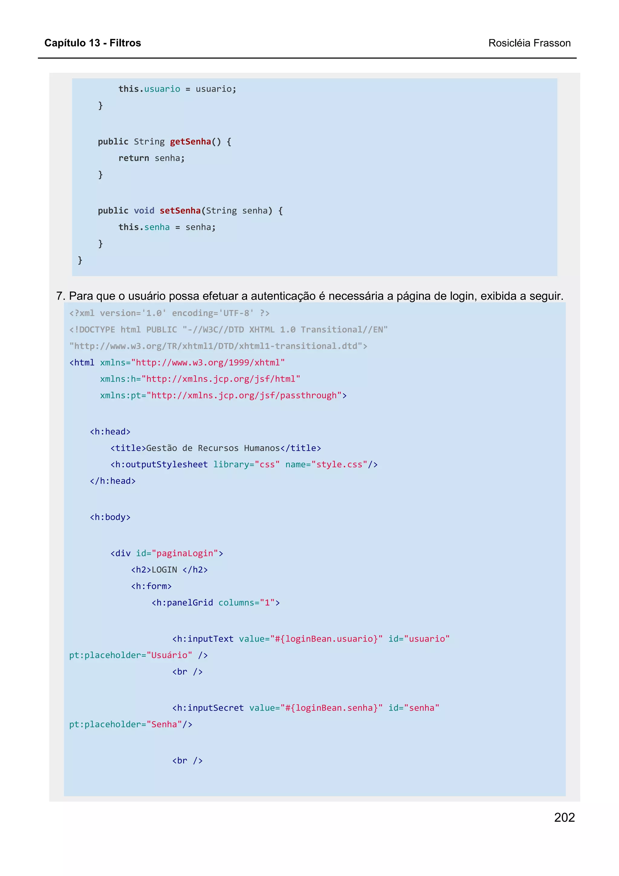 Capítulo 13 - Filtros Rosicléia Frasson
202
this.usuario = usuario;
}
public String getSenha() {
return senha;
}
public void setSenha(String senha) {
this.senha = senha;
}
}
7. Para que o usuário possa efetuar a autenticação é necessária a página de login, exibida a seguir.
<?xml version='1.0' encoding='UTF-8' ?>
<!DOCTYPE html PUBLIC "-//W3C//DTD XHTML 1.0 Transitional//EN"
"http://www.w3.org/TR/xhtml1/DTD/xhtml1-transitional.dtd">
<html xmlns="http://www.w3.org/1999/xhtml"
xmlns:h="http://xmlns.jcp.org/jsf/html"
xmlns:pt="http://xmlns.jcp.org/jsf/passthrough">
<h:head>
<title>Gestão de Recursos Humanos</title>
<h:outputStylesheet library="css" name="style.css"/>
</h:head>
<h:body>
<div id="paginaLogin">
<h2>LOGIN </h2>
<h:form>
<h:panelGrid columns="1">
<h:inputText value="#{loginBean.usuario}" id="usuario"
pt:placeholder="Usuário" />
<br />
<h:inputSecret value="#{loginBean.senha}" id="senha"
pt:placeholder="Senha"/>
<br />
 