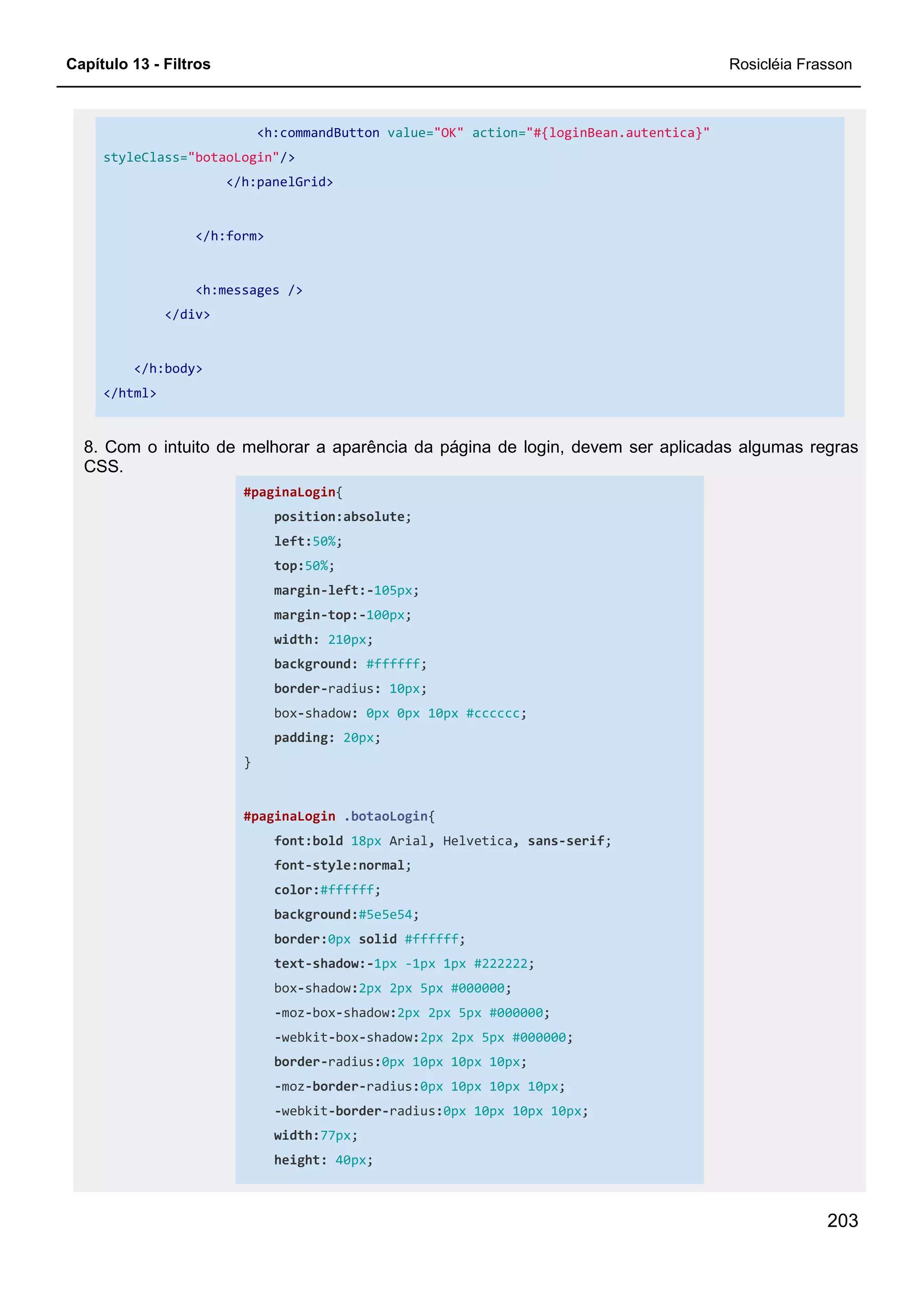 Capítulo 13 - Filtros Rosicléia Frasson
203
<h:commandButton value="OK" action="#{loginBean.autentica}"
styleClass="botaoLogin"/>
</h:panelGrid>
</h:form>
<h:messages />
</div>
</h:body>
</html>
8. Com o intuito de melhorar a aparência da página de login, devem ser aplicadas algumas regras
CSS.
#paginaLogin{
position:absolute;
left:50%;
top:50%;
margin-left:-105px;
margin-top:-100px;
width: 210px;
background: #ffffff;
border-radius: 10px;
box-shadow: 0px 0px 10px #cccccc;
padding: 20px;
}
#paginaLogin .botaoLogin{
font:bold 18px Arial, Helvetica, sans-serif;
font-style:normal;
color:#ffffff;
background:#5e5e54;
border:0px solid #ffffff;
text-shadow:-1px -1px 1px #222222;
box-shadow:2px 2px 5px #000000;
-moz-box-shadow:2px 2px 5px #000000;
-webkit-box-shadow:2px 2px 5px #000000;
border-radius:0px 10px 10px 10px;
-moz-border-radius:0px 10px 10px 10px;
-webkit-border-radius:0px 10px 10px 10px;
width:77px;
height: 40px;
 
