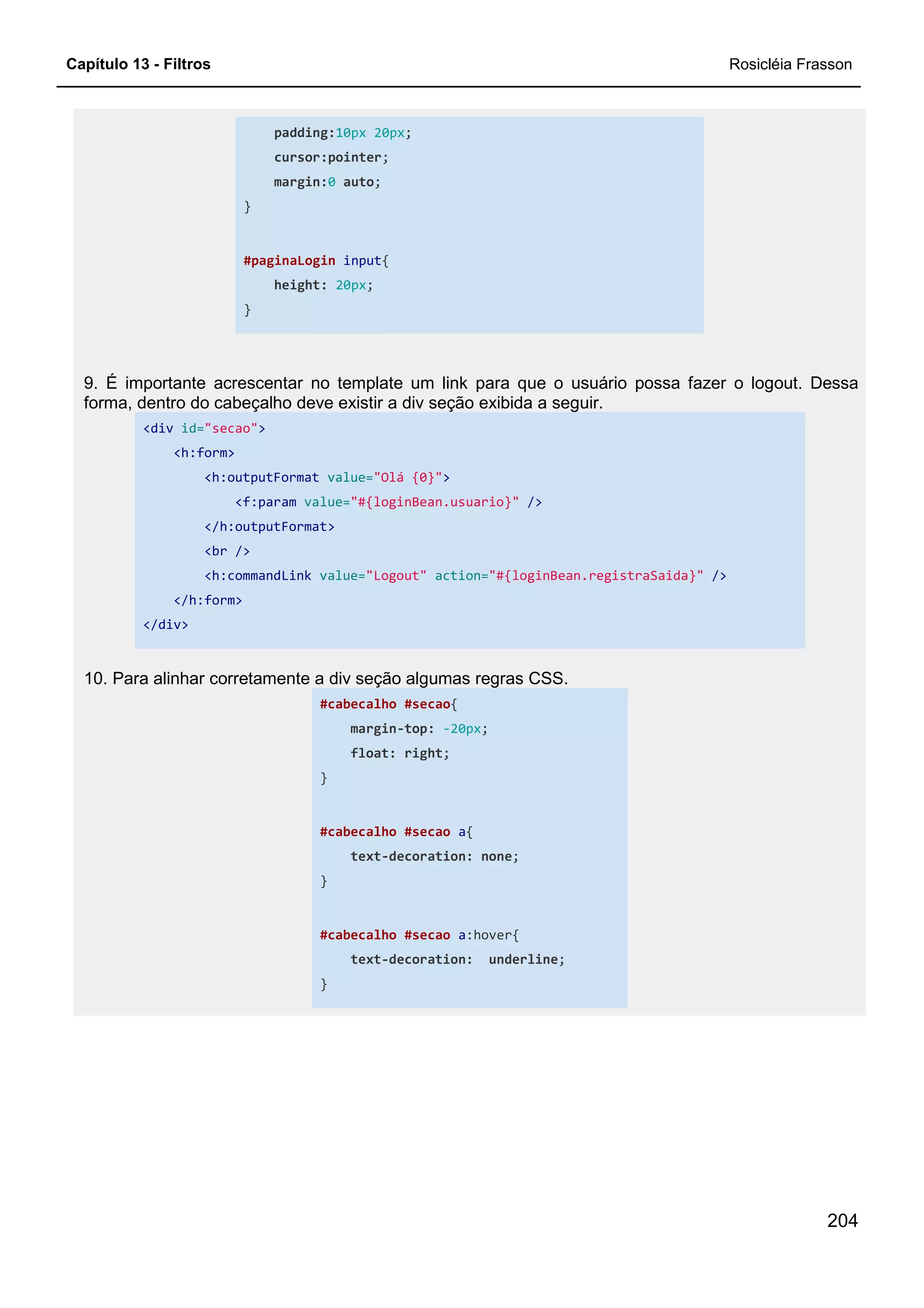 Capítulo 13 - Filtros Rosicléia Frasson
204
padding:10px 20px;
cursor:pointer;
margin:0 auto;
}
#paginaLogin input{
height: 20px;
}
9. É importante acrescentar no template um link para que o usuário possa fazer o logout. Dessa
forma, dentro do cabeçalho deve existir a div seção exibida a seguir.
<div id="secao">
<h:form>
<h:outputFormat value="Olá {0}">
<f:param value="#{loginBean.usuario}" />
</h:outputFormat>
<br />
<h:commandLink value="Logout" action="#{loginBean.registraSaida}" />
</h:form>
</div>
10. Para alinhar corretamente a div seção algumas regras CSS.
#cabecalho #secao{
margin-top: -20px;
float: right;
}
#cabecalho #secao a{
text-decoration: none;
}
#cabecalho #secao a:hover{
text-decoration: underline;
}
 
