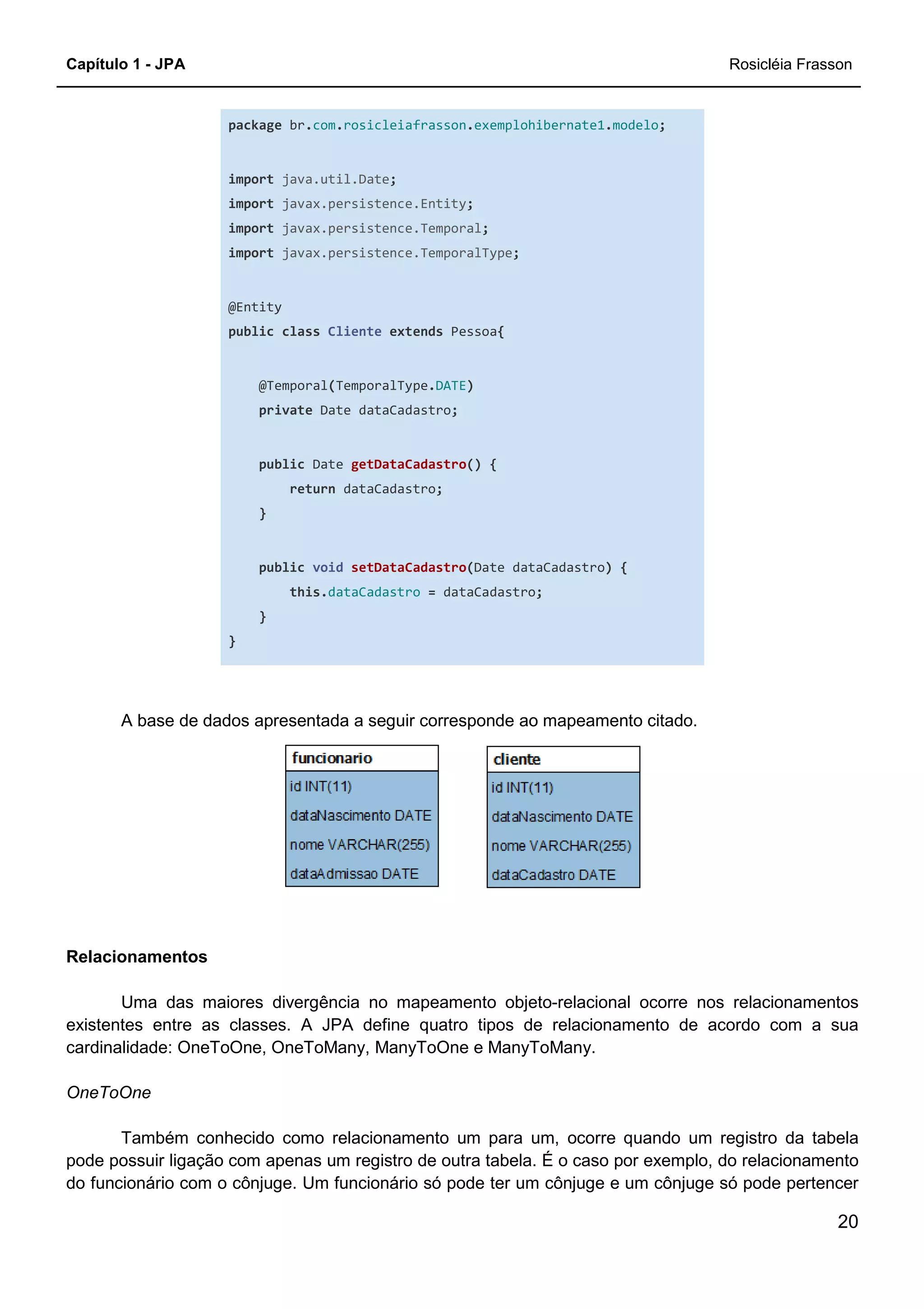 Capítulo 1 - JPA Rosicléia Frasson
20
package br.com.rosicleiafrasson.exemplohibernate1.modelo;
import java.util.Date;
import javax.persistence.Entity;
import javax.persistence.Temporal;
import javax.persistence.TemporalType;
@Entity
public class Cliente extends Pessoa{
@Temporal(TemporalType.DATE)
private Date dataCadastro;
public Date getDataCadastro() {
return dataCadastro;
}
public void setDataCadastro(Date dataCadastro) {
this.dataCadastro = dataCadastro;
}
}
A base de dados apresentada a seguir corresponde ao mapeamento citado.
Relacionamentos
Uma das maiores divergência no mapeamento objeto-relacional ocorre nos relacionamentos
existentes entre as classes. A JPA define quatro tipos de relacionamento de acordo com a sua
cardinalidade: OneToOne, OneToMany, ManyToOne e ManyToMany.
OneToOne
Também conhecido como relacionamento um para um, ocorre quando um registro da tabela
pode possuir ligação com apenas um registro de outra tabela. É o caso por exemplo, do relacionamento
do funcionário com o cônjuge. Um funcionário só pode ter um cônjuge e um cônjuge só pode pertencer
 