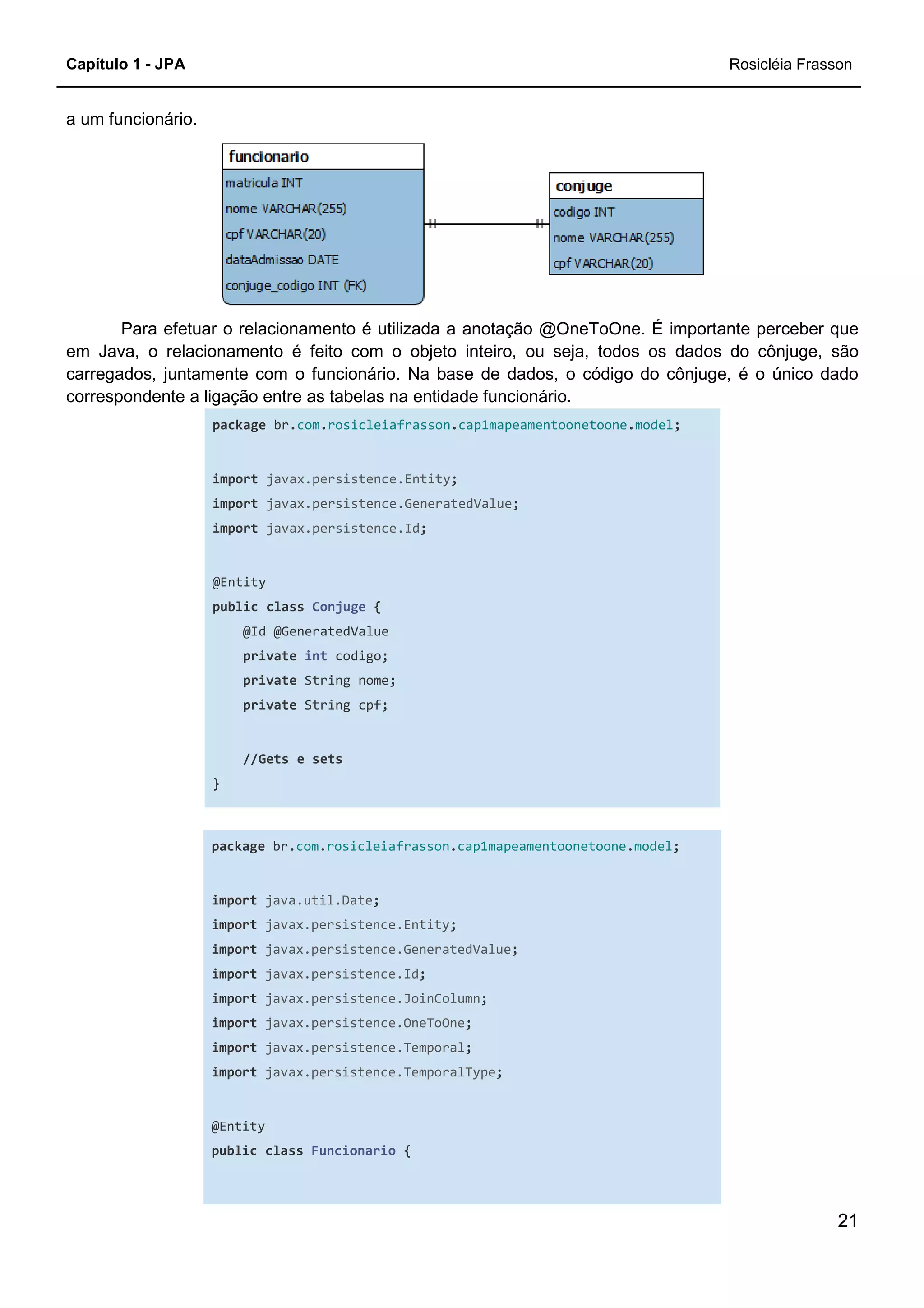 Capítulo 1 - JPA Rosicléia Frasson
21
a um funcionário.
Para efetuar o relacionamento é utilizada a anotação @OneToOne. É importante perceber que
em Java, o relacionamento é feito com o objeto inteiro, ou seja, todos os dados do cônjuge, são
carregados, juntamente com o funcionário. Na base de dados, o código do cônjuge, é o único dado
correspondente a ligação entre as tabelas na entidade funcionário.
package br.com.rosicleiafrasson.cap1mapeamentoonetoone.model;
import javax.persistence.Entity;
import javax.persistence.GeneratedValue;
import javax.persistence.Id;
@Entity
public class Conjuge {
@Id @GeneratedValue
private int codigo;
private String nome;
private String cpf;
//Gets e sets
}
package br.com.rosicleiafrasson.cap1mapeamentoonetoone.model;
import java.util.Date;
import javax.persistence.Entity;
import javax.persistence.GeneratedValue;
import javax.persistence.Id;
import javax.persistence.JoinColumn;
import javax.persistence.OneToOne;
import javax.persistence.Temporal;
import javax.persistence.TemporalType;
@Entity
public class Funcionario {
 