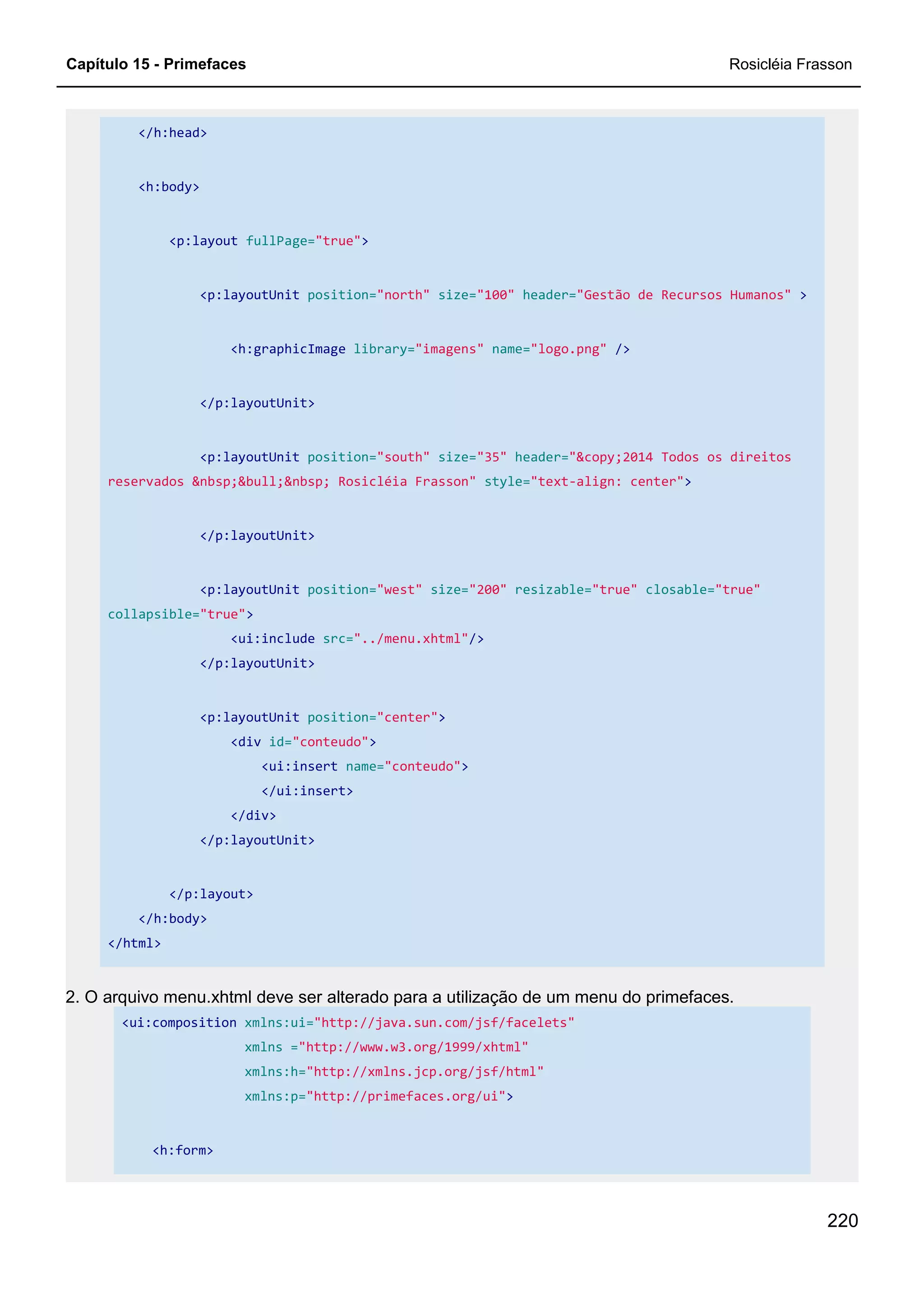 Capítulo 15 - Primefaces Rosicléia Frasson
220
</h:head>
<h:body>
<p:layout fullPage="true">
<p:layoutUnit position="north" size="100" header="Gestão de Recursos Humanos" >
<h:graphicImage library="imagens" name="logo.png" />
</p:layoutUnit>
<p:layoutUnit position="south" size="35" header="&copy;2014 Todos os direitos
reservados &nbsp;&bull;&nbsp; Rosicléia Frasson" style="text-align: center">
</p:layoutUnit>
<p:layoutUnit position="west" size="200" resizable="true" closable="true"
collapsible="true">
<ui:include src="../menu.xhtml"/>
</p:layoutUnit>
<p:layoutUnit position="center">
<div id="conteudo">
<ui:insert name="conteudo">
</ui:insert>
</div>
</p:layoutUnit>
</p:layout>
</h:body>
</html>
2. O arquivo menu.xhtml deve ser alterado para a utilização de um menu do primefaces.
<ui:composition xmlns:ui="http://java.sun.com/jsf/facelets"
xmlns ="http://www.w3.org/1999/xhtml"
xmlns:h="http://xmlns.jcp.org/jsf/html"
xmlns:p="http://primefaces.org/ui">
<h:form>
 