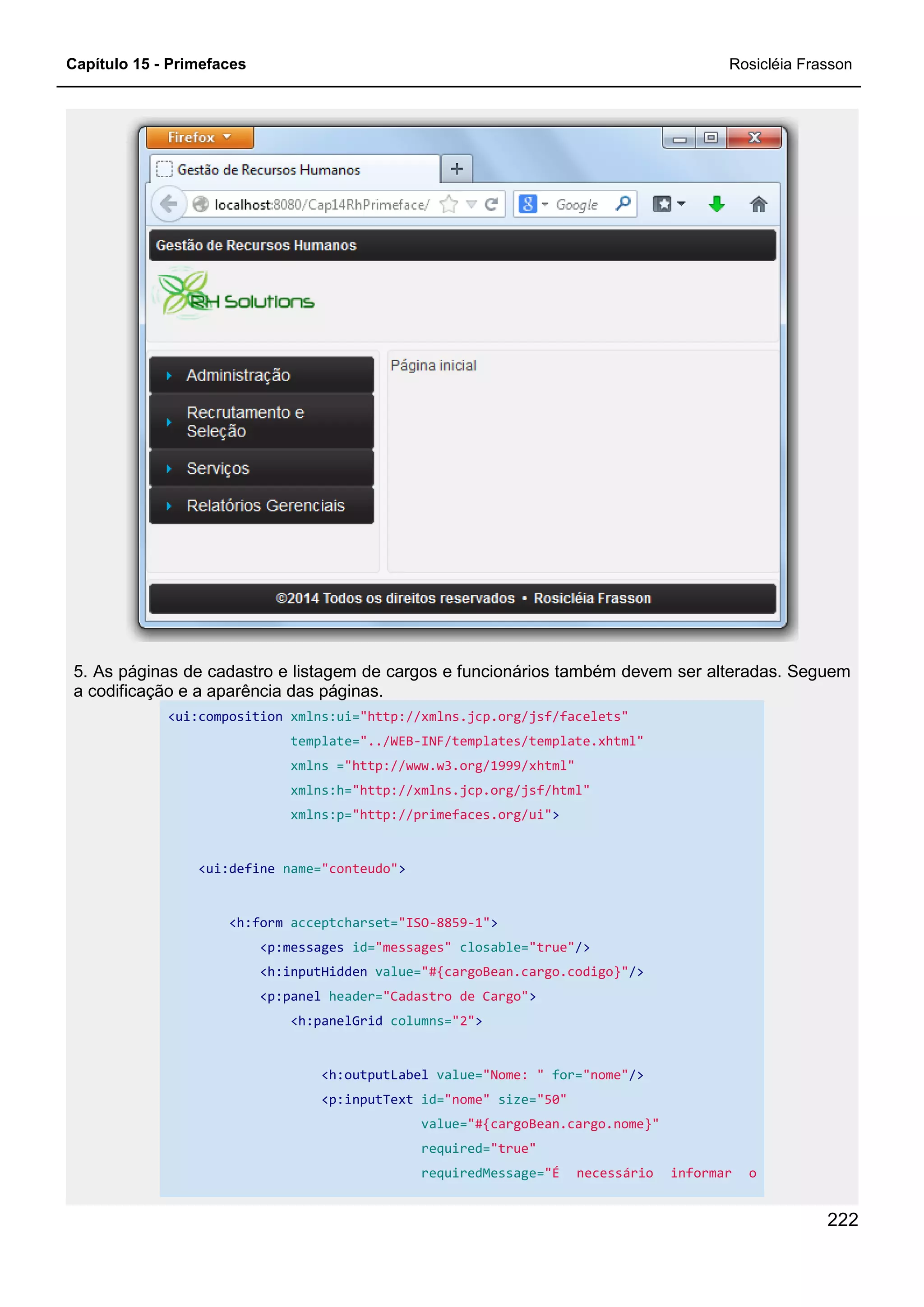 Capítulo 15 - Primefaces Rosicléia Frasson
222
5. As páginas de cadastro e listagem de cargos e funcionários também devem ser alteradas. Seguem
a codificação e a aparência das páginas.
<ui:composition xmlns:ui="http://xmlns.jcp.org/jsf/facelets"
template="../WEB-INF/templates/template.xhtml"
xmlns ="http://www.w3.org/1999/xhtml"
xmlns:h="http://xmlns.jcp.org/jsf/html"
xmlns:p="http://primefaces.org/ui">
<ui:define name="conteudo">
<h:form acceptcharset="ISO-8859-1">
<p:messages id="messages" closable="true"/>
<h:inputHidden value="#{cargoBean.cargo.codigo}"/>
<p:panel header="Cadastro de Cargo">
<h:panelGrid columns="2">
<h:outputLabel value="Nome: " for="nome"/>
<p:inputText id="nome" size="50"
value="#{cargoBean.cargo.nome}"
required="true"
requiredMessage="É necessário informar o
 