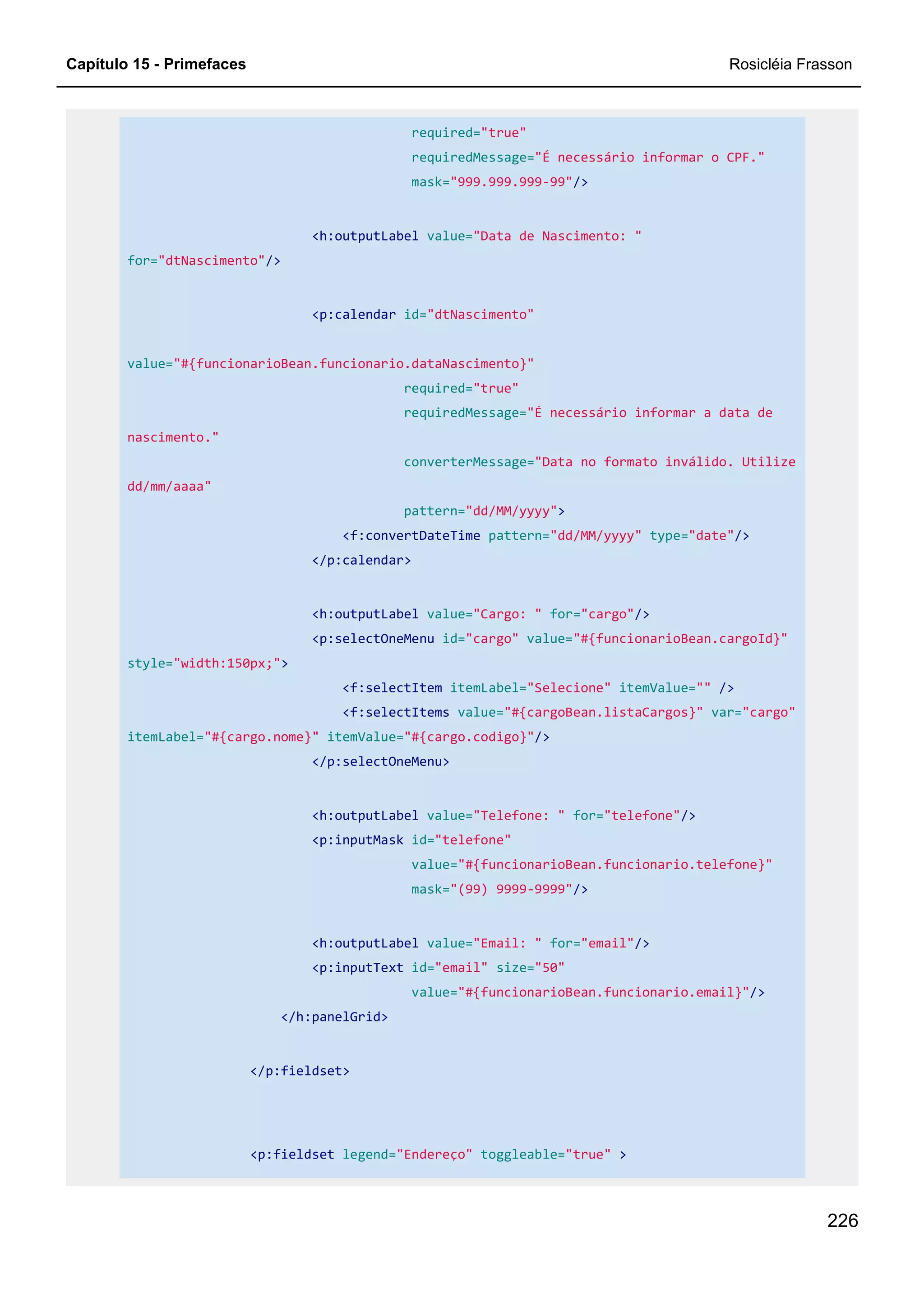 Capítulo 15 - Primefaces Rosicléia Frasson
226
required="true"
requiredMessage="É necessário informar o CPF."
mask="999.999.999-99"/>
<h:outputLabel value="Data de Nascimento: "
for="dtNascimento"/>
<p:calendar id="dtNascimento"
value="#{funcionarioBean.funcionario.dataNascimento}"
required="true"
requiredMessage="É necessário informar a data de
nascimento."
converterMessage="Data no formato inválido. Utilize
dd/mm/aaaa"
pattern="dd/MM/yyyy">
<f:convertDateTime pattern="dd/MM/yyyy" type="date"/>
</p:calendar>
<h:outputLabel value="Cargo: " for="cargo"/>
<p:selectOneMenu id="cargo" value="#{funcionarioBean.cargoId}"
style="width:150px;">
<f:selectItem itemLabel="Selecione" itemValue="" />
<f:selectItems value="#{cargoBean.listaCargos}" var="cargo"
itemLabel="#{cargo.nome}" itemValue="#{cargo.codigo}"/>
</p:selectOneMenu>
<h:outputLabel value="Telefone: " for="telefone"/>
<p:inputMask id="telefone"
value="#{funcionarioBean.funcionario.telefone}"
mask="(99) 9999-9999"/>
<h:outputLabel value="Email: " for="email"/>
<p:inputText id="email" size="50"
value="#{funcionarioBean.funcionario.email}"/>
</h:panelGrid>
</p:fieldset>
<p:fieldset legend="Endereço" toggleable="true" >
 