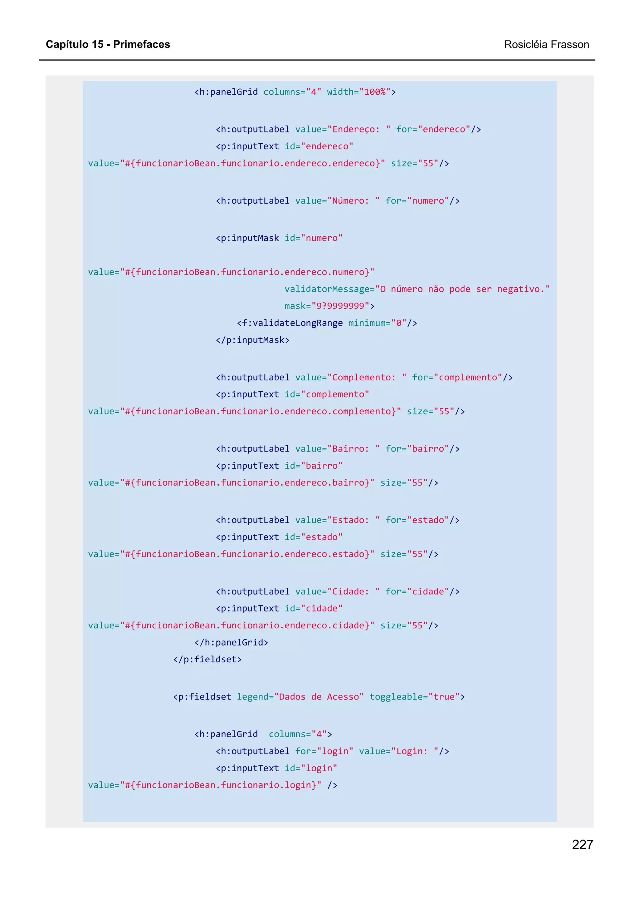 Capítulo 15 - Primefaces Rosicléia Frasson
227
<h:panelGrid columns="4" width="100%">
<h:outputLabel value="Endereço: " for="endereco"/>
<p:inputText id="endereco"
value="#{funcionarioBean.funcionario.endereco.endereco}" size="55"/>
<h:outputLabel value="Número: " for="numero"/>
<p:inputMask id="numero"
value="#{funcionarioBean.funcionario.endereco.numero}"
validatorMessage="O número não pode ser negativo."
mask="9?9999999">
<f:validateLongRange minimum="0"/>
</p:inputMask>
<h:outputLabel value="Complemento: " for="complemento"/>
<p:inputText id="complemento"
value="#{funcionarioBean.funcionario.endereco.complemento}" size="55"/>
<h:outputLabel value="Bairro: " for="bairro"/>
<p:inputText id="bairro"
value="#{funcionarioBean.funcionario.endereco.bairro}" size="55"/>
<h:outputLabel value="Estado: " for="estado"/>
<p:inputText id="estado"
value="#{funcionarioBean.funcionario.endereco.estado}" size="55"/>
<h:outputLabel value="Cidade: " for="cidade"/>
<p:inputText id="cidade"
value="#{funcionarioBean.funcionario.endereco.cidade}" size="55"/>
</h:panelGrid>
</p:fieldset>
<p:fieldset legend="Dados de Acesso" toggleable="true">
<h:panelGrid columns="4">
<h:outputLabel for="login" value="Login: "/>
<p:inputText id="login"
value="#{funcionarioBean.funcionario.login}" />
 