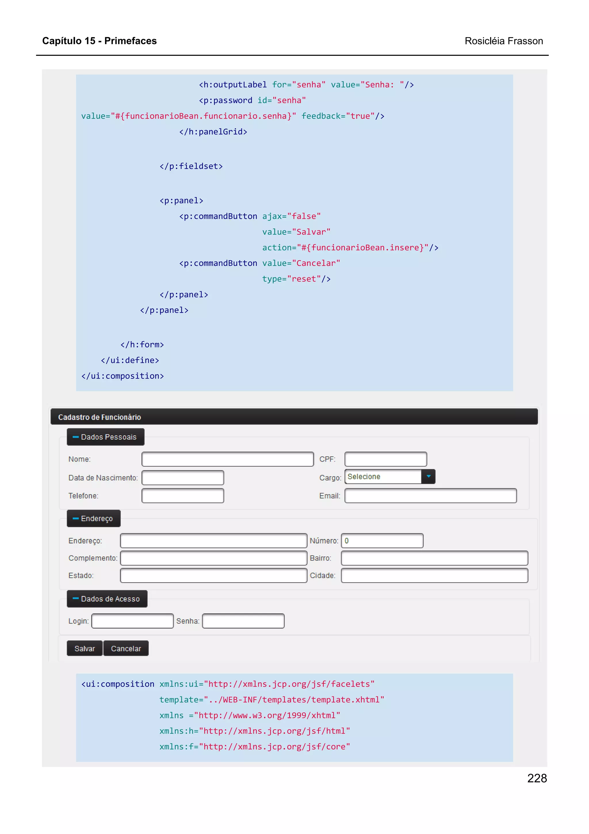 Capítulo 15 - Primefaces Rosicléia Frasson
228
<h:outputLabel for="senha" value="Senha: "/>
<p:password id="senha"
value="#{funcionarioBean.funcionario.senha}" feedback="true"/>
</h:panelGrid>
</p:fieldset>
<p:panel>
<p:commandButton ajax="false"
value="Salvar"
action="#{funcionarioBean.insere}"/>
<p:commandButton value="Cancelar"
type="reset"/>
</p:panel>
</p:panel>
</h:form>
</ui:define>
</ui:composition>
<ui:composition xmlns:ui="http://xmlns.jcp.org/jsf/facelets"
template="../WEB-INF/templates/template.xhtml"
xmlns ="http://www.w3.org/1999/xhtml"
xmlns:h="http://xmlns.jcp.org/jsf/html"
xmlns:f="http://xmlns.jcp.org/jsf/core"
 