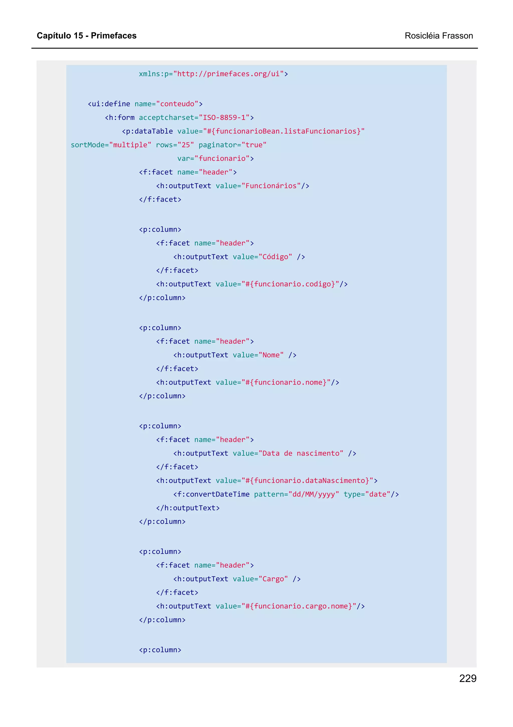 Capítulo 15 - Primefaces Rosicléia Frasson
229
xmlns:p="http://primefaces.org/ui">
<ui:define name="conteudo">
<h:form acceptcharset="ISO-8859-1">
<p:dataTable value="#{funcionarioBean.listaFuncionarios}"
sortMode="multiple" rows="25" paginator="true"
var="funcionario">
<f:facet name="header">
<h:outputText value="Funcionários"/>
</f:facet>
<p:column>
<f:facet name="header">
<h:outputText value="Código" />
</f:facet>
<h:outputText value="#{funcionario.codigo}"/>
</p:column>
<p:column>
<f:facet name="header">
<h:outputText value="Nome" />
</f:facet>
<h:outputText value="#{funcionario.nome}"/>
</p:column>
<p:column>
<f:facet name="header">
<h:outputText value="Data de nascimento" />
</f:facet>
<h:outputText value="#{funcionario.dataNascimento}">
<f:convertDateTime pattern="dd/MM/yyyy" type="date"/>
</h:outputText>
</p:column>
<p:column>
<f:facet name="header">
<h:outputText value="Cargo" />
</f:facet>
<h:outputText value="#{funcionario.cargo.nome}"/>
</p:column>
<p:column>
 