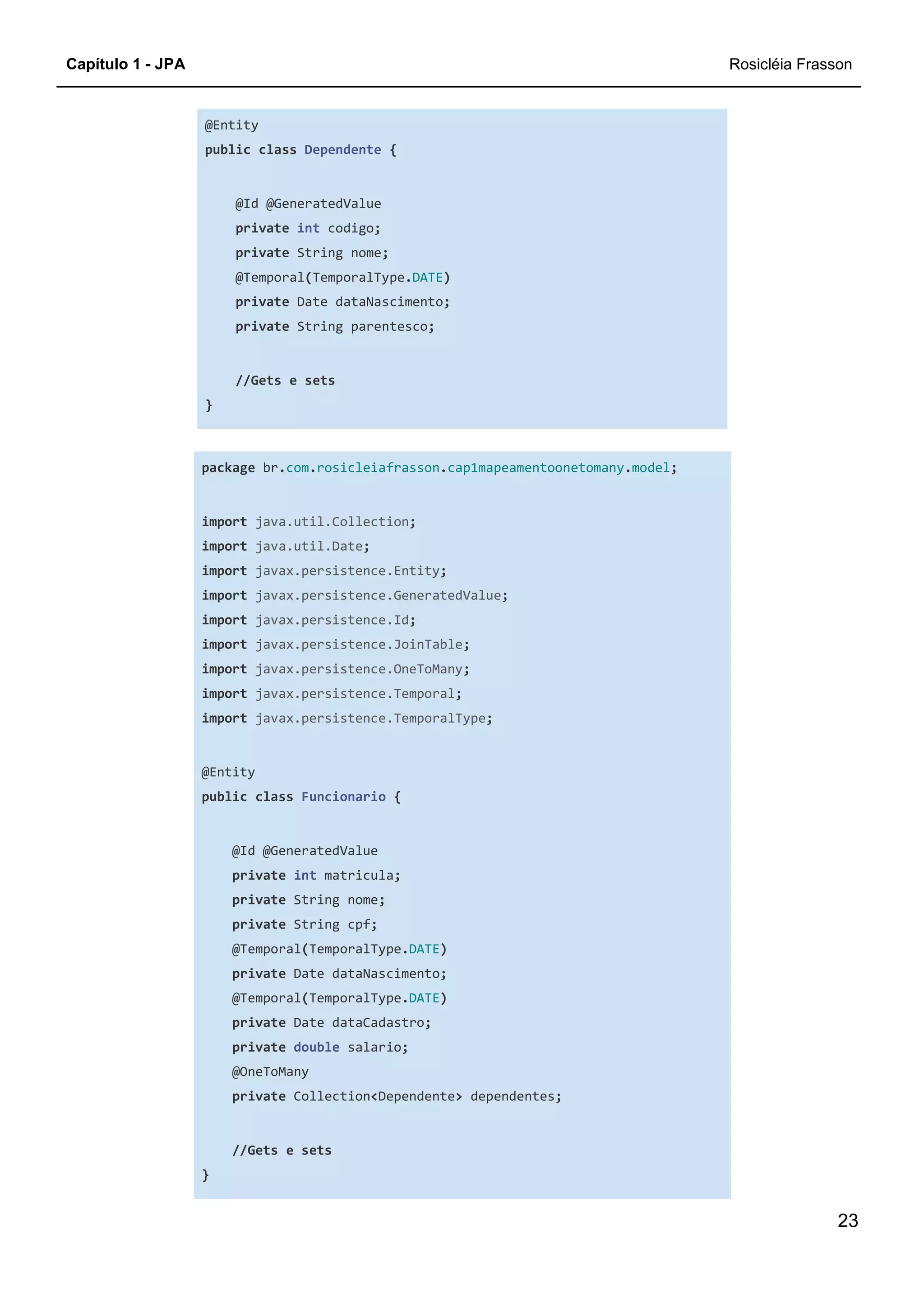 Capítulo 1 - JPA Rosicléia Frasson
23
@Entity
public class Dependente {
@Id @GeneratedValue
private int codigo;
private String nome;
@Temporal(TemporalType.DATE)
private Date dataNascimento;
private String parentesco;
//Gets e sets
}
package br.com.rosicleiafrasson.cap1mapeamentoonetomany.model;
import java.util.Collection;
import java.util.Date;
import javax.persistence.Entity;
import javax.persistence.GeneratedValue;
import javax.persistence.Id;
import javax.persistence.JoinTable;
import javax.persistence.OneToMany;
import javax.persistence.Temporal;
import javax.persistence.TemporalType;
@Entity
public class Funcionario {
@Id @GeneratedValue
private int matricula;
private String nome;
private String cpf;
@Temporal(TemporalType.DATE)
private Date dataNascimento;
@Temporal(TemporalType.DATE)
private Date dataCadastro;
private double salario;
@OneToMany
private Collection<Dependente> dependentes;
//Gets e sets
}
 