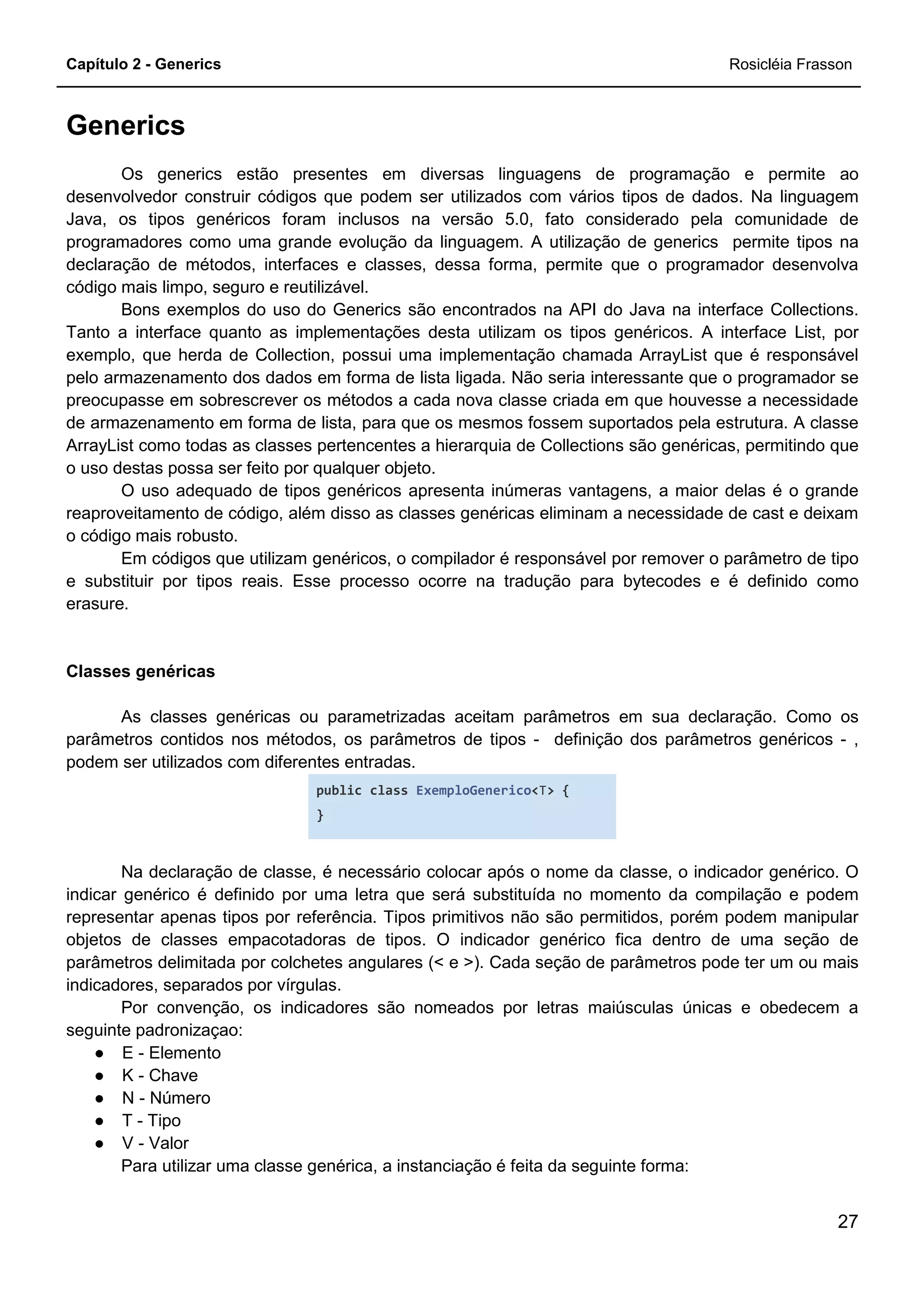 Capítulo 2 - Generics Rosicléia Frasson
27
Generics
Os generics estão presentes em diversas linguagens de programação e permite ao
desenvolvedor construir códigos que podem ser utilizados com vários tipos de dados. Na linguagem
Java, os tipos genéricos foram inclusos na versão 5.0, fato considerado pela comunidade de
programadores como uma grande evolução da linguagem. A utilização de generics permite tipos na
declaração de métodos, interfaces e classes, dessa forma, permite que o programador desenvolva
código mais limpo, seguro e reutilizável.
Bons exemplos do uso do Generics são encontrados na API do Java na interface Collections.
Tanto a interface quanto as implementações desta utilizam os tipos genéricos. A interface List, por
exemplo, que herda de Collection, possui uma implementação chamada ArrayList que é responsável
pelo armazenamento dos dados em forma de lista ligada. Não seria interessante que o programador se
preocupasse em sobrescrever os métodos a cada nova classe criada em que houvesse a necessidade
de armazenamento em forma de lista, para que os mesmos fossem suportados pela estrutura. A classe
ArrayList como todas as classes pertencentes a hierarquia de Collections são genéricas, permitindo que
o uso destas possa ser feito por qualquer objeto.
O uso adequado de tipos genéricos apresenta inúmeras vantagens, a maior delas é o grande
reaproveitamento de código, além disso as classes genéricas eliminam a necessidade de cast e deixam
o código mais robusto.
Em códigos que utilizam genéricos, o compilador é responsável por remover o parâmetro de tipo
e substituir por tipos reais. Esse processo ocorre na tradução para bytecodes e é definido como
erasure.
Classes genéricas
As classes genéricas ou parametrizadas aceitam parâmetros em sua declaração. Como os
parâmetros contidos nos métodos, os parâmetros de tipos - definição dos parâmetros genéricos - ,
podem ser utilizados com diferentes entradas.
public class ExemploGenerico<T> {
}
Na declaração de classe, é necessário colocar após o nome da classe, o indicador genérico. O
indicar genérico é definido por uma letra que será substituída no momento da compilação e podem
representar apenas tipos por referência. Tipos primitivos não são permitidos, porém podem manipular
objetos de classes empacotadoras de tipos. O indicador genérico fica dentro de uma seção de
parâmetros delimitada por colchetes angulares (< e >). Cada seção de parâmetros pode ter um ou mais
indicadores, separados por vírgulas.
Por convenção, os indicadores são nomeados por letras maiúsculas únicas e obedecem a
seguinte padronizaçao:
● E - Elemento
● K - Chave
● N - Número
● T - Tipo
● V - Valor
Para utilizar uma classe genérica, a instanciação é feita da seguinte forma:
 