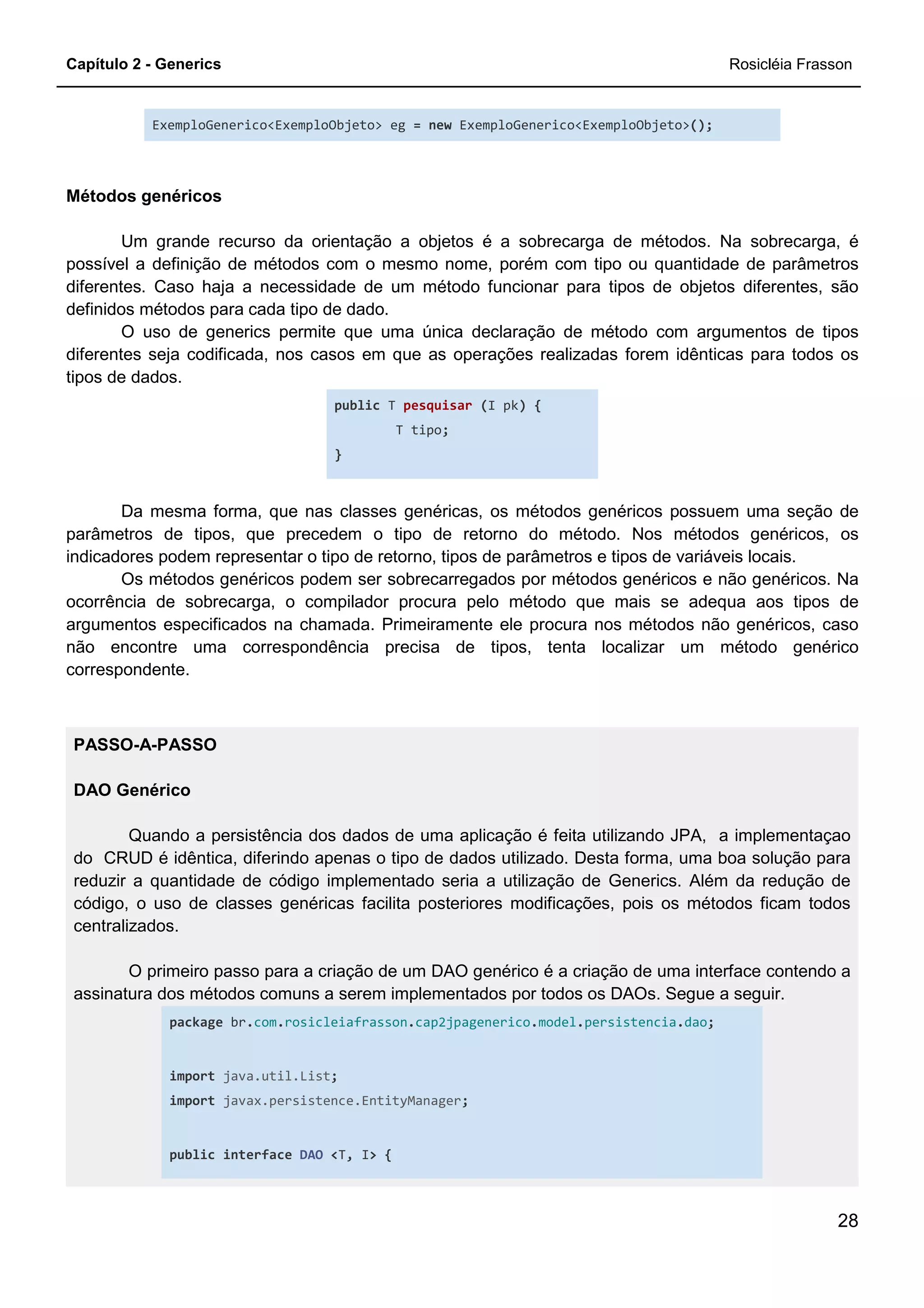 Capítulo 2 - Generics Rosicléia Frasson
28
ExemploGenerico<ExemploObjeto> eg = new ExemploGenerico<ExemploObjeto>();
Métodos genéricos
Um grande recurso da orientação a objetos é a sobrecarga de métodos. Na sobrecarga, é
possível a definição de métodos com o mesmo nome, porém com tipo ou quantidade de parâmetros
diferentes. Caso haja a necessidade de um método funcionar para tipos de objetos diferentes, são
definidos métodos para cada tipo de dado.
O uso de generics permite que uma única declaração de método com argumentos de tipos
diferentes seja codificada, nos casos em que as operações realizadas forem idênticas para todos os
tipos de dados.
public T pesquisar (I pk) {
T tipo;
}
Da mesma forma, que nas classes genéricas, os métodos genéricos possuem uma seção de
parâmetros de tipos, que precedem o tipo de retorno do método. Nos métodos genéricos, os
indicadores podem representar o tipo de retorno, tipos de parâmetros e tipos de variáveis locais.
Os métodos genéricos podem ser sobrecarregados por métodos genéricos e não genéricos. Na
ocorrência de sobrecarga, o compilador procura pelo método que mais se adequa aos tipos de
argumentos especificados na chamada. Primeiramente ele procura nos métodos não genéricos, caso
não encontre uma correspondência precisa de tipos, tenta localizar um método genérico
correspondente.
PASSO-A-PASSO
DAO Genérico
Quando a persistência dos dados de uma aplicação é feita utilizando JPA, a implementaçao
do CRUD é idêntica, diferindo apenas o tipo de dados utilizado. Desta forma, uma boa solução para
reduzir a quantidade de código implementado seria a utilização de Generics. Além da redução de
código, o uso de classes genéricas facilita posteriores modificações, pois os métodos ficam todos
centralizados.
O primeiro passo para a criação de um DAO genérico é a criação de uma interface contendo a
assinatura dos métodos comuns a serem implementados por todos os DAOs. Segue a seguir.
package br.com.rosicleiafrasson.cap2jpagenerico.model.persistencia.dao;
import java.util.List;
import javax.persistence.EntityManager;
public interface DAO <T, I> {
 