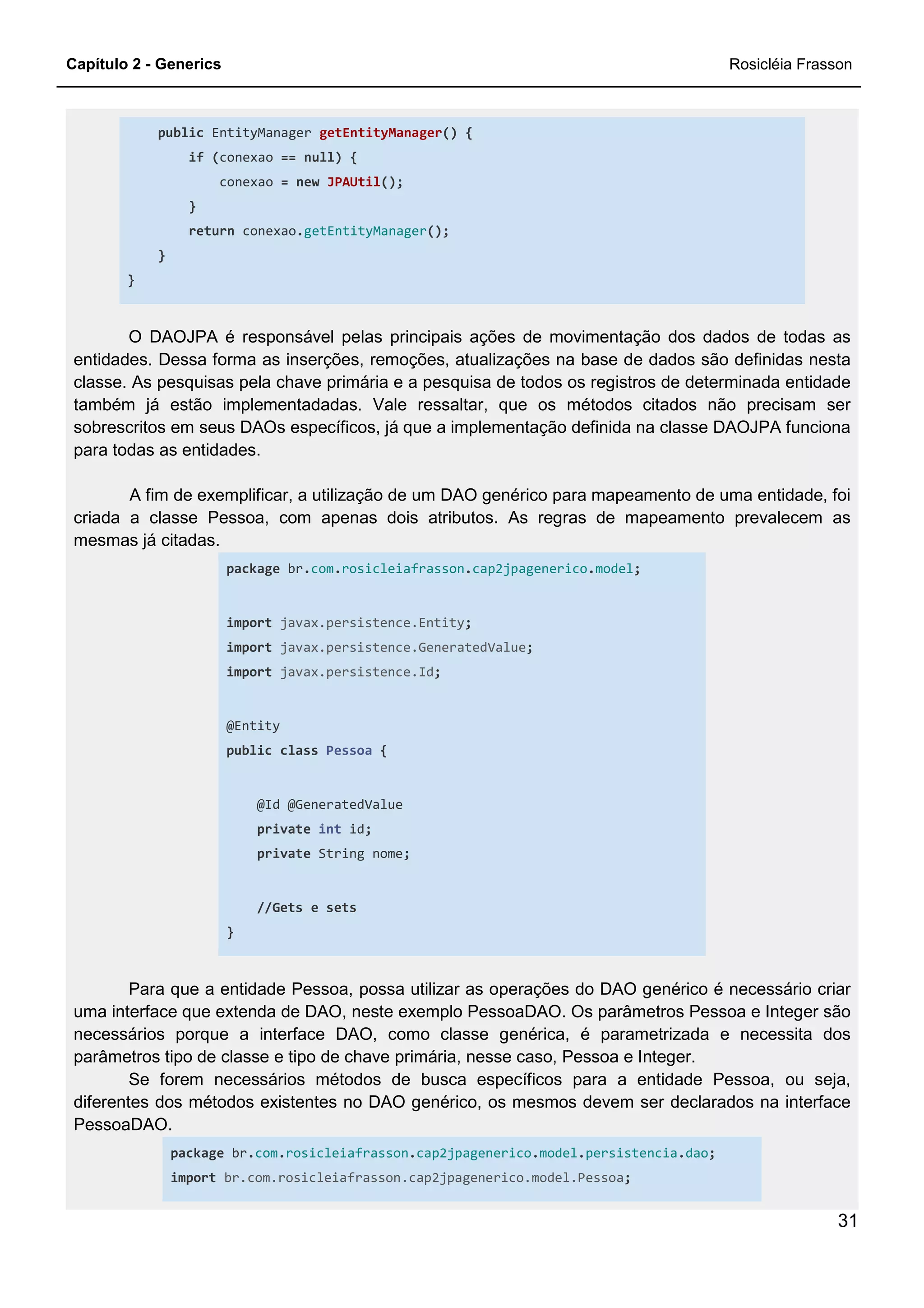 Capítulo 2 - Generics Rosicléia Frasson
31
public EntityManager getEntityManager() {
if (conexao == null) {
conexao = new JPAUtil();
}
return conexao.getEntityManager();
}
}
O DAOJPA é responsável pelas principais ações de movimentação dos dados de todas as
entidades. Dessa forma as inserções, remoções, atualizações na base de dados são definidas nesta
classe. As pesquisas pela chave primária e a pesquisa de todos os registros de determinada entidade
também já estão implementadadas. Vale ressaltar, que os métodos citados não precisam ser
sobrescritos em seus DAOs específicos, já que a implementação definida na classe DAOJPA funciona
para todas as entidades.
A fim de exemplificar, a utilização de um DAO genérico para mapeamento de uma entidade, foi
criada a classe Pessoa, com apenas dois atributos. As regras de mapeamento prevalecem as
mesmas já citadas.
package br.com.rosicleiafrasson.cap2jpagenerico.model;
import javax.persistence.Entity;
import javax.persistence.GeneratedValue;
import javax.persistence.Id;
@Entity
public class Pessoa {
@Id @GeneratedValue
private int id;
private String nome;
//Gets e sets
}
Para que a entidade Pessoa, possa utilizar as operações do DAO genérico é necessário criar
uma interface que extenda de DAO, neste exemplo PessoaDAO. Os parâmetros Pessoa e Integer são
necessários porque a interface DAO, como classe genérica, é parametrizada e necessita dos
parâmetros tipo de classe e tipo de chave primária, nesse caso, Pessoa e Integer.
Se forem necessários métodos de busca específicos para a entidade Pessoa, ou seja,
diferentes dos métodos existentes no DAO genérico, os mesmos devem ser declarados na interface
PessoaDAO.
package br.com.rosicleiafrasson.cap2jpagenerico.model.persistencia.dao;
import br.com.rosicleiafrasson.cap2jpagenerico.model.Pessoa;
 