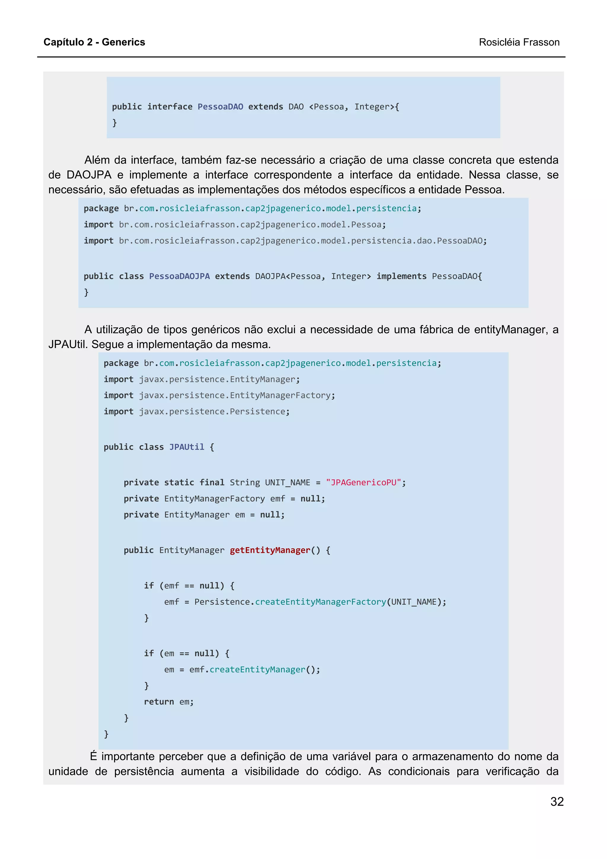 Capítulo 2 - Generics Rosicléia Frasson
32
public interface PessoaDAO extends DAO <Pessoa, Integer>{
}
Além da interface, também faz-se necessário a criação de uma classe concreta que estenda
de DAOJPA e implemente a interface correspondente a interface da entidade. Nessa classe, se
necessário, são efetuadas as implementações dos métodos específicos a entidade Pessoa.
package br.com.rosicleiafrasson.cap2jpagenerico.model.persistencia;
import br.com.rosicleiafrasson.cap2jpagenerico.model.Pessoa;
import br.com.rosicleiafrasson.cap2jpagenerico.model.persistencia.dao.PessoaDAO;
public class PessoaDAOJPA extends DAOJPA<Pessoa, Integer> implements PessoaDAO{
}
A utilização de tipos genéricos não exclui a necessidade de uma fábrica de entityManager, a
JPAUtil. Segue a implementação da mesma.
package br.com.rosicleiafrasson.cap2jpagenerico.model.persistencia;
import javax.persistence.EntityManager;
import javax.persistence.EntityManagerFactory;
import javax.persistence.Persistence;
public class JPAUtil {
private static final String UNIT_NAME = "JPAGenericoPU";
private EntityManagerFactory emf = null;
private EntityManager em = null;
public EntityManager getEntityManager() {
if (emf == null) {
emf = Persistence.createEntityManagerFactory(UNIT_NAME);
}
if (em == null) {
em = emf.createEntityManager();
}
return em;
}
}
É importante perceber que a definição de uma variável para o armazenamento do nome da
unidade de persistência aumenta a visibilidade do código. As condicionais para verificação da
 