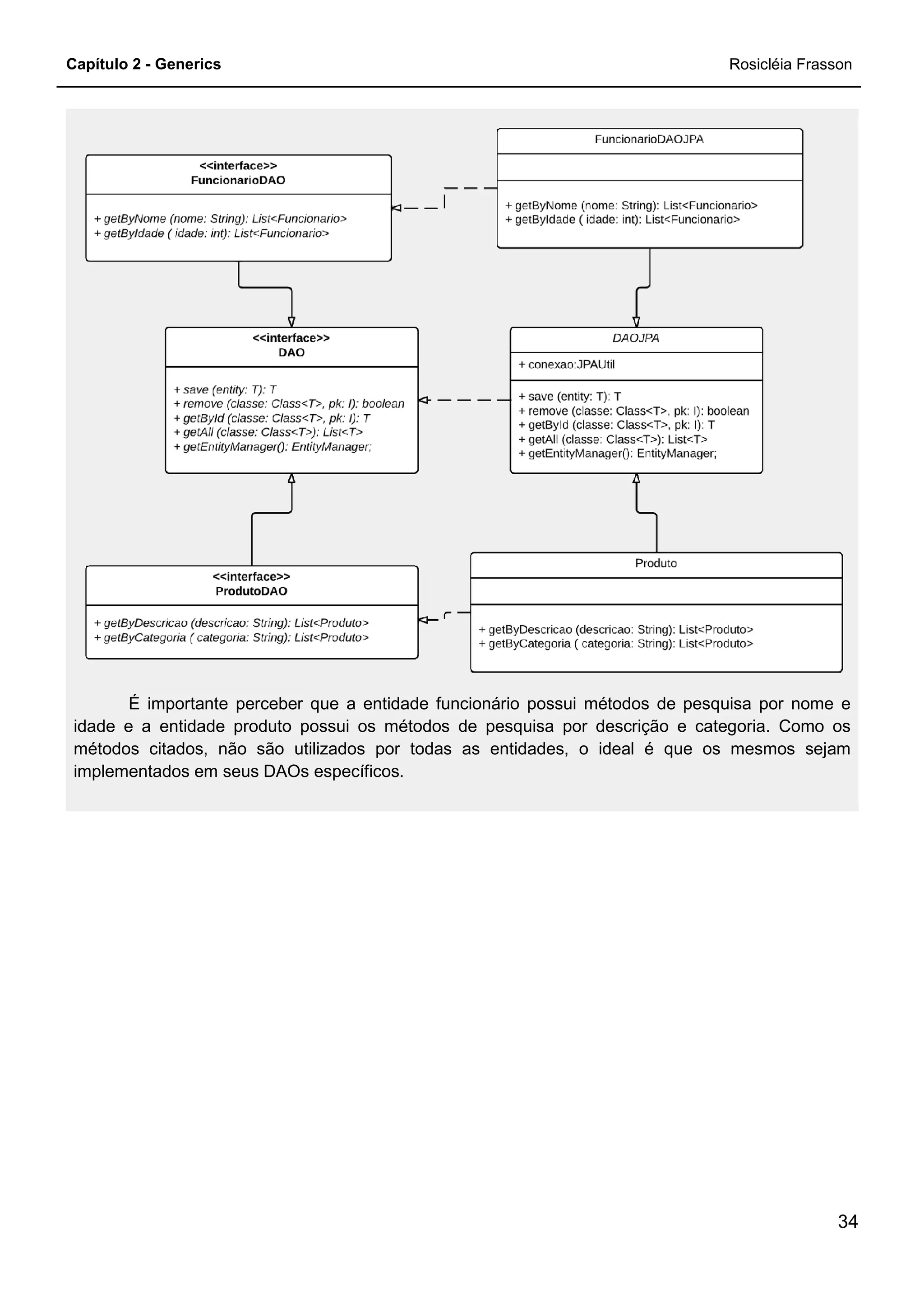 Capítulo 2 - Generics
É importante perceber que a entidade funcionário possui métodos de pesquisa por nome e
idade e a entidade produto possui os métodos de pesquisa por descrição e categoria. Como os
métodos citados, não são utilizado
implementados em seus DAOs específicos.
É importante perceber que a entidade funcionário possui métodos de pesquisa por nome e
idade e a entidade produto possui os métodos de pesquisa por descrição e categoria. Como os
métodos citados, não são utilizados por todas as entidades, o ideal é que os mesmos sejam
implementados em seus DAOs específicos.
Rosicléia Frasson
34
É importante perceber que a entidade funcionário possui métodos de pesquisa por nome e
idade e a entidade produto possui os métodos de pesquisa por descrição e categoria. Como os
s por todas as entidades, o ideal é que os mesmos sejam
 