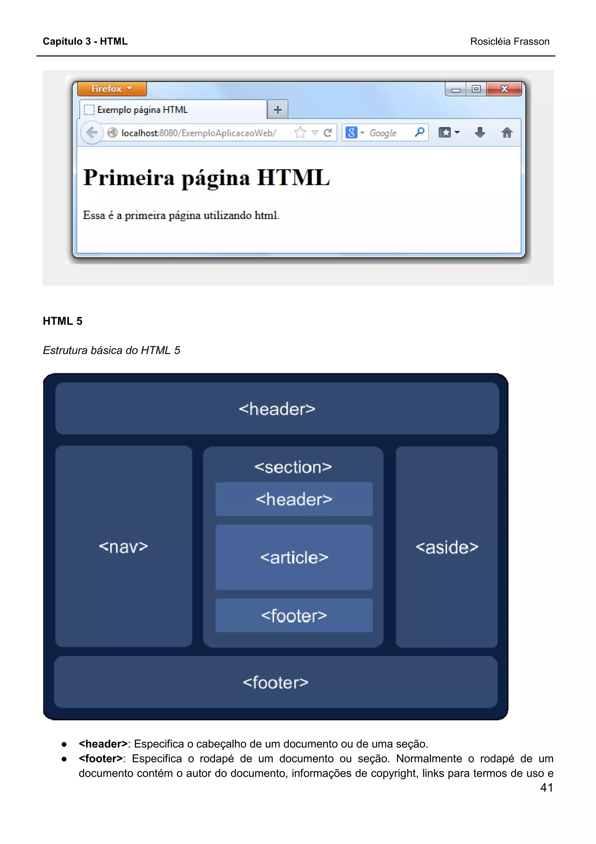 Capítulo 3 - HTML
HTML 5
Estrutura básica do HTML 5
● <header>: Especifica o cabeçalho de um documento ou de uma seção.
● <footer>: Especifica o rodapé de um documento ou seção. Normalmente o rodapé de um
documento contém o autor do documento, informações de copyright, links para termos de uso e
: Especifica o cabeçalho de um documento ou de uma seção.
: Especifica o rodapé de um documento ou seção. Normalmente o rodapé de um
documento contém o autor do documento, informações de copyright, links para termos de uso e
Rosicléia Frasson
41
: Especifica o cabeçalho de um documento ou de uma seção.
: Especifica o rodapé de um documento ou seção. Normalmente o rodapé de um
documento contém o autor do documento, informações de copyright, links para termos de uso e
 