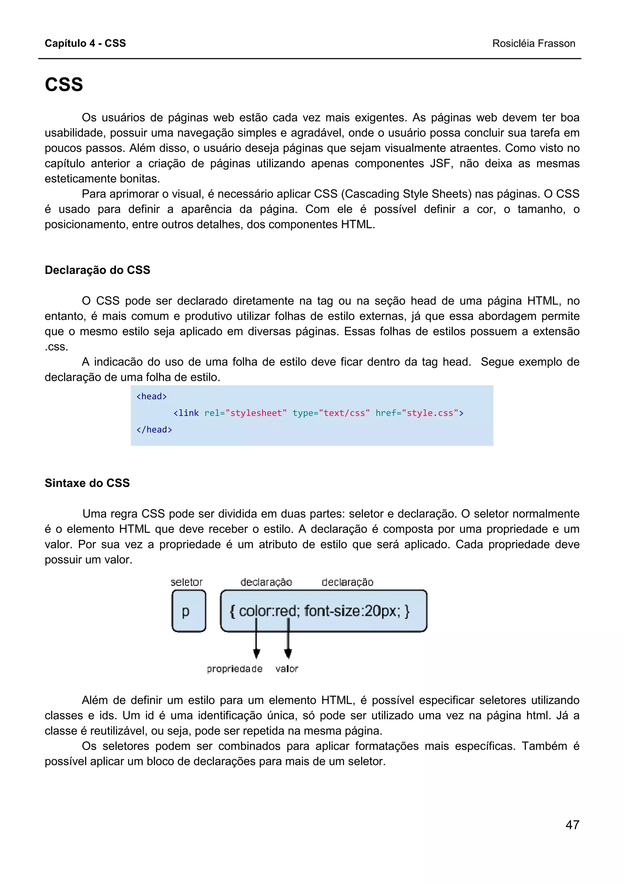 Capítulo 4 - CSS
CSS
Os usuários de páginas web estão cada vez mais exigentes. As páginas web devem ter boa
usabilidade, possuir uma navegação simples e agradável, onde o usuário possa concluir sua tarefa em
poucos passos. Além disso, o usuário deseja páginas que sejam visualmente atraentes. Como visto no
capítulo anterior a criação de páginas utilizando apenas componentes J
esteticamente bonitas.
Para aprimorar o visual, é necessário aplicar CSS (Cascading Style Sheets) nas páginas. O CSS
é usado para definir a aparência da página. Com ele é possível definir a cor, o tamanho, o
posicionamento, entre outros detalhes, dos componentes HTML.
Declaração do CSS
O CSS pode ser declarado diretamente na tag ou na seção head de uma página HTML, no
entanto, é mais comum e produtivo utilizar folhas de estilo externas, já que essa abordagem permite
que o mesmo estilo seja aplicado em diversas páginas. Essas folhas de estilos possuem a extensão
.css.
A indicacão do uso de uma folha de estilo deve ficar dentro da tag head. Segue exemplo de
declaração de uma folha de estilo.
<head>
<link rel="stylesheet"
</head>
Sintaxe do CSS
Uma regra CSS pode ser dividida em duas partes: seletor e declaração. O seletor normalmente
é o elemento HTML que deve receber o estilo. A declaração é composta por uma propriedade e um
valor. Por sua vez a propriedade é um atributo de estilo que será aplicado. Cada propriedade deve
possuir um valor.
Além de definir um estilo para um elemento HTML, é possível especificar seletores utilizando
classes e ids. Um id é uma identificação única, só pode
classe é reutilizável, ou seja, pode ser repetida na mesma página.
Os seletores podem ser combinados para aplicar formatações mais específicas. Também é
possível aplicar um bloco de declarações para mais de um se
Os usuários de páginas web estão cada vez mais exigentes. As páginas web devem ter boa
possuir uma navegação simples e agradável, onde o usuário possa concluir sua tarefa em
poucos passos. Além disso, o usuário deseja páginas que sejam visualmente atraentes. Como visto no
capítulo anterior a criação de páginas utilizando apenas componentes JSF, não deixa as mesmas
Para aprimorar o visual, é necessário aplicar CSS (Cascading Style Sheets) nas páginas. O CSS
é usado para definir a aparência da página. Com ele é possível definir a cor, o tamanho, o
utros detalhes, dos componentes HTML.
O CSS pode ser declarado diretamente na tag ou na seção head de uma página HTML, no
entanto, é mais comum e produtivo utilizar folhas de estilo externas, já que essa abordagem permite
estilo seja aplicado em diversas páginas. Essas folhas de estilos possuem a extensão
A indicacão do uso de uma folha de estilo deve ficar dentro da tag head. Segue exemplo de
"stylesheet" type="text/css" href="style.css"
Uma regra CSS pode ser dividida em duas partes: seletor e declaração. O seletor normalmente
é o elemento HTML que deve receber o estilo. A declaração é composta por uma propriedade e um
vez a propriedade é um atributo de estilo que será aplicado. Cada propriedade deve
Além de definir um estilo para um elemento HTML, é possível especificar seletores utilizando
classes e ids. Um id é uma identificação única, só pode ser utilizado uma vez na página html. Já a
classe é reutilizável, ou seja, pode ser repetida na mesma página.
Os seletores podem ser combinados para aplicar formatações mais específicas. Também é
possível aplicar um bloco de declarações para mais de um seletor.
Rosicléia Frasson
47
Os usuários de páginas web estão cada vez mais exigentes. As páginas web devem ter boa
possuir uma navegação simples e agradável, onde o usuário possa concluir sua tarefa em
poucos passos. Além disso, o usuário deseja páginas que sejam visualmente atraentes. Como visto no
SF, não deixa as mesmas
Para aprimorar o visual, é necessário aplicar CSS (Cascading Style Sheets) nas páginas. O CSS
é usado para definir a aparência da página. Com ele é possível definir a cor, o tamanho, o
O CSS pode ser declarado diretamente na tag ou na seção head de uma página HTML, no
entanto, é mais comum e produtivo utilizar folhas de estilo externas, já que essa abordagem permite
estilo seja aplicado em diversas páginas. Essas folhas de estilos possuem a extensão
A indicacão do uso de uma folha de estilo deve ficar dentro da tag head. Segue exemplo de
"style.css">
Uma regra CSS pode ser dividida em duas partes: seletor e declaração. O seletor normalmente
é o elemento HTML que deve receber o estilo. A declaração é composta por uma propriedade e um
vez a propriedade é um atributo de estilo que será aplicado. Cada propriedade deve
Além de definir um estilo para um elemento HTML, é possível especificar seletores utilizando
ser utilizado uma vez na página html. Já a
Os seletores podem ser combinados para aplicar formatações mais específicas. Também é
 