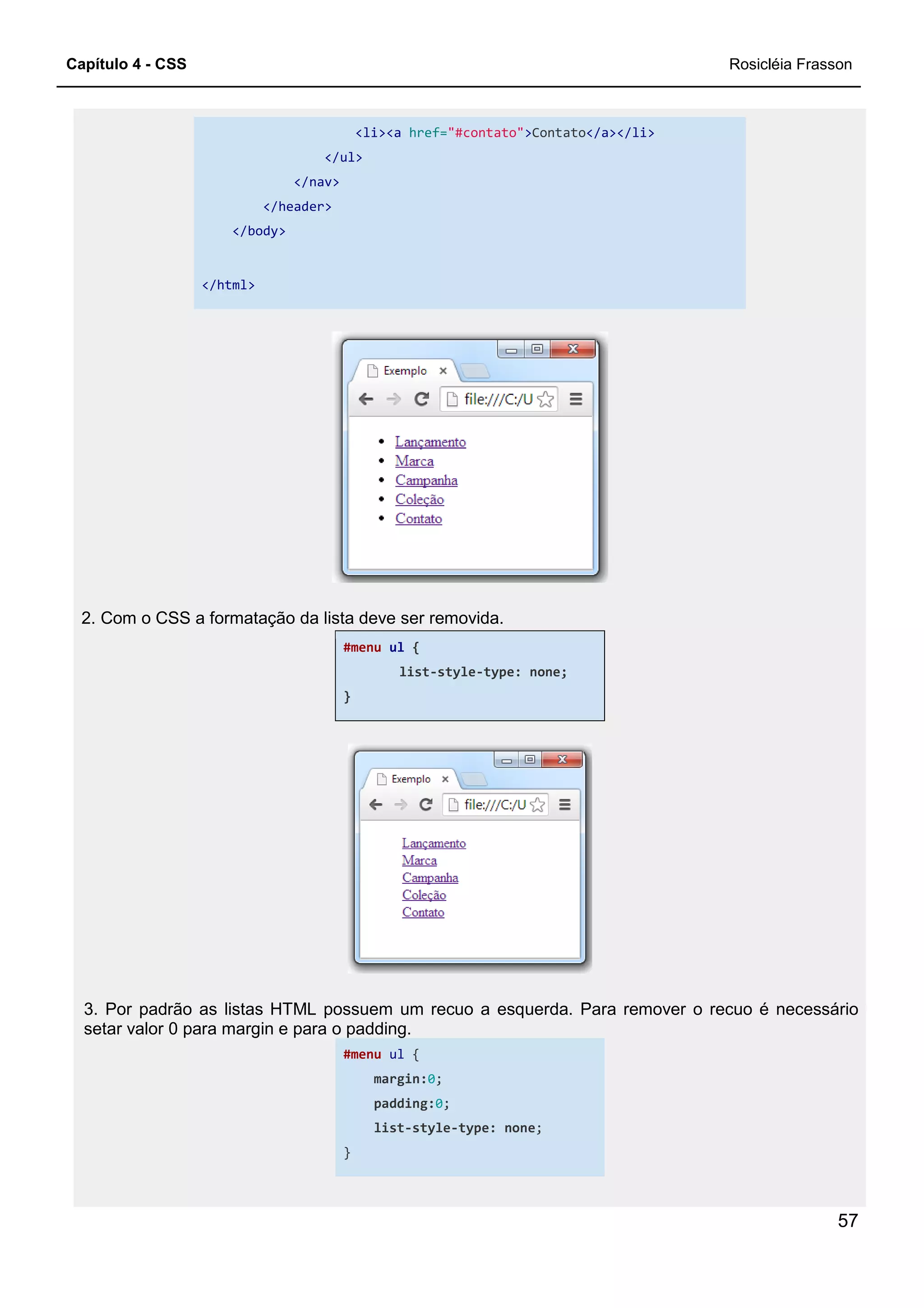 Capítulo 4 - CSS
</ul>
</nav>
</header>
</body>
</html>
2. Com o CSS a formatação da lista deve ser removida.
3. Por padrão as listas HTML possuem um recuo a
setar valor 0 para margin e para o padding.
<li><a href="#contato">Contato</a></li>
</ul>
</nav>
2. Com o CSS a formatação da lista deve ser removida.
#menu ul {
list-style-type: none;
}
3. Por padrão as listas HTML possuem um recuo a esquerda. Para remover o recuo é necessário
setar valor 0 para margin e para o padding.
#menu ul {
margin:0;
padding:0;
list-style-type: none;
}
Rosicléia Frasson
57
esquerda. Para remover o recuo é necessário
 