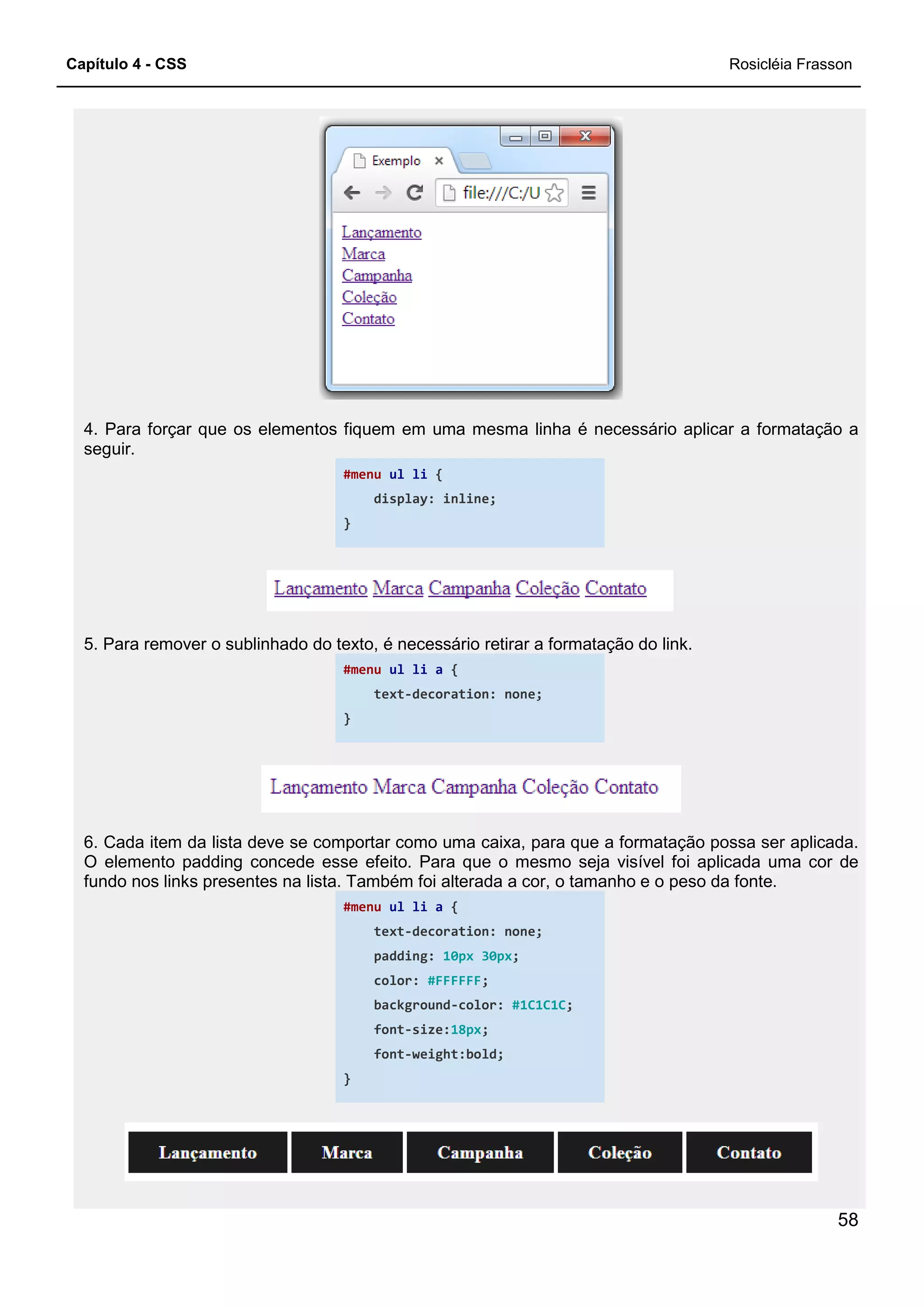 Capítulo 4 - CSS
4. Para forçar que os elementos fiquem em uma mesma linha é necessário aplicar a formatação a
seguir.
5. Para remover o sublinhado do texto, é necessário retirar a formatação do link.
6. Cada item da lista deve se comportar como uma caixa, para que a
O elemento padding concede esse efeito. Para que o mesmo seja visível foi aplicada uma cor de
fundo nos links presentes na lista. Também foi alterada a cor, o tamanho e o peso da fonte.
4. Para forçar que os elementos fiquem em uma mesma linha é necessário aplicar a formatação a
#menu ul li {
display: inline;
}
5. Para remover o sublinhado do texto, é necessário retirar a formatação do link.
#menu ul li a {
text-decoration: none;
}
6. Cada item da lista deve se comportar como uma caixa, para que a formatação possa ser aplicada.
O elemento padding concede esse efeito. Para que o mesmo seja visível foi aplicada uma cor de
fundo nos links presentes na lista. Também foi alterada a cor, o tamanho e o peso da fonte.
#menu ul li a {
text-decoration: none;
padding: 10px 30px;
color: #FFFFFF;
background-color: #1C1C1C;
font-size:18px;
font-weight:bold;
}
Rosicléia Frasson
58
4. Para forçar que os elementos fiquem em uma mesma linha é necessário aplicar a formatação a
5. Para remover o sublinhado do texto, é necessário retirar a formatação do link.
formatação possa ser aplicada.
O elemento padding concede esse efeito. Para que o mesmo seja visível foi aplicada uma cor de
fundo nos links presentes na lista. Também foi alterada a cor, o tamanho e o peso da fonte.
 
