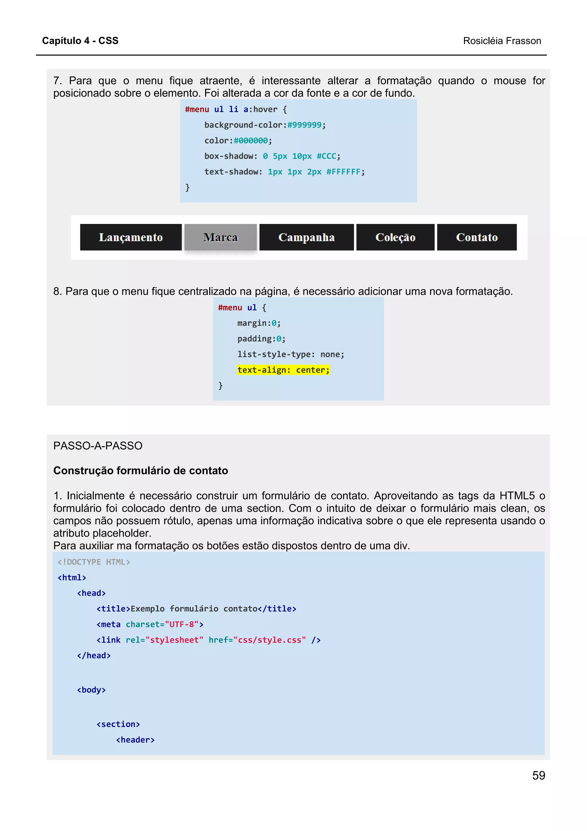 Capítulo 4 - CSS
7. Para que o menu fique atraente, é interessante alterar a formatação quando o mouse for
posicionado sobre o elemento. Foi
#menu
background
color:
box
text
}
8. Para que o menu fique centralizado na página, é necessário
PASSO-A-PASSO
Construção formulário de contato
1. Inicialmente é necessário construir um formulário de contato. Aproveitando as tags da HTML5 o
formulário foi colocado dentro de uma section. Com o intuito de deixar o formulário mais clean, os
campos não possuem rótulo, apenas uma informação indicativa
atributo placeholder.
Para auxiliar ma formatação os botões estão dispostos dentro de uma div.
<!DOCTYPE HTML>
<html>
<head>
<title>Exemplo formulário contato
<meta charset="UTF-8">
<link rel="stylesheet" href=
</head>
<body>
<section>
<header>
7. Para que o menu fique atraente, é interessante alterar a formatação quando o mouse for
posicionado sobre o elemento. Foi alterada a cor da fonte e a cor de fundo.
ul li a:hover {
background-color:#999999;
color:#000000;
box-shadow: 0 5px 10px #CCC;
text-shadow: 1px 1px 2px #FFFFFF;
8. Para que o menu fique centralizado na página, é necessário adicionar uma nova formatação.
#menu ul {
margin:0;
padding:0;
list-style-type: none;
text-align: center;
}
Construção formulário de contato
1. Inicialmente é necessário construir um formulário de contato. Aproveitando as tags da HTML5 o
formulário foi colocado dentro de uma section. Com o intuito de deixar o formulário mais clean, os
campos não possuem rótulo, apenas uma informação indicativa sobre o que ele representa usando o
Para auxiliar ma formatação os botões estão dispostos dentro de uma div.
Exemplo formulário contato</title>
href="css/style.css" />
Rosicléia Frasson
59
7. Para que o menu fique atraente, é interessante alterar a formatação quando o mouse for
adicionar uma nova formatação.
1. Inicialmente é necessário construir um formulário de contato. Aproveitando as tags da HTML5 o
formulário foi colocado dentro de uma section. Com o intuito de deixar o formulário mais clean, os
sobre o que ele representa usando o
 