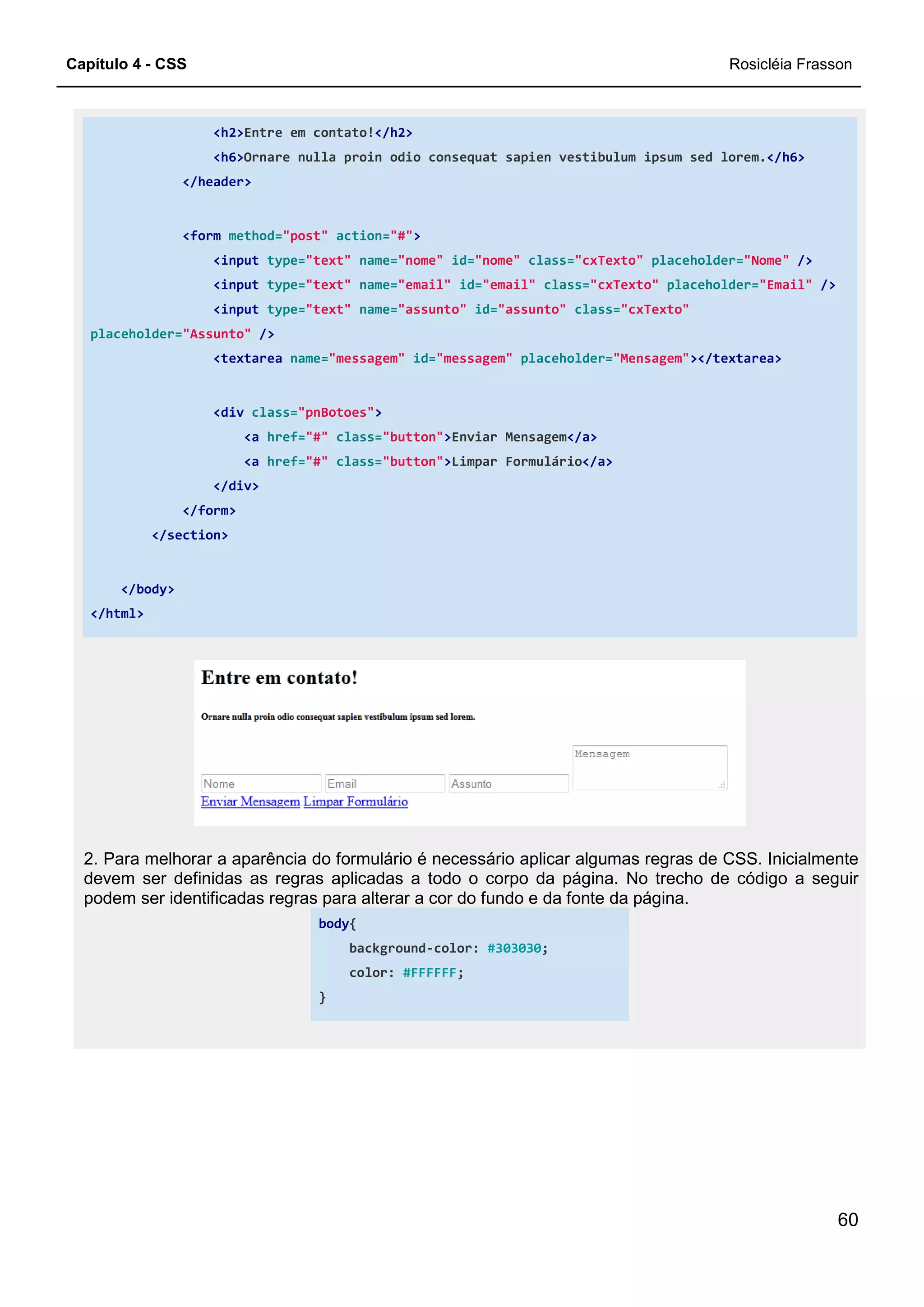 Capítulo 4 - CSS
<h2>Entre em contato!
<h6>Ornare nulla proin odio consequat sapien vestibulum ipsum sed lorem.
</header>
<form method="post"
<input type="text"
<input type="text"
<input type="text"
placeholder="Assunto" />
<textarea name="messagem"
<div class="pnBotoes"
<a href="#"
<a href="#"
</div>
</form>
</section>
</body>
</html>
2. Para melhorar a aparência do formulário é necessário aplicar algumas regras de CSS. Inicialmente
devem ser definidas as regras aplicadas a todo o corpo da página. No trecho de código a seguir
podem ser identificadas regras para alterar a cor do fundo e
body
}
Entre em contato!</h2>
Ornare nulla proin odio consequat sapien vestibulum ipsum sed lorem.
action="#">
"text" name="nome" id="nome" class="cxTexto" placeholder=
"text" name="email" id="email" class="cxTexto" placeholder=
"text" name="assunto" id="assunto" class="cxTexto"
"messagem" id="messagem" placeholder="Mensagem"
"pnBotoes">
class="button">Enviar Mensagem</a>
class="button">Limpar Formulário</a>
2. Para melhorar a aparência do formulário é necessário aplicar algumas regras de CSS. Inicialmente
devem ser definidas as regras aplicadas a todo o corpo da página. No trecho de código a seguir
podem ser identificadas regras para alterar a cor do fundo e da fonte da página.
body{
background-color: #303030;
color: #FFFFFF;
Rosicléia Frasson
60
Ornare nulla proin odio consequat sapien vestibulum ipsum sed lorem.</h6>
placeholder="Nome" />
placeholder="Email" />
"cxTexto"
"Mensagem"></textarea>
2. Para melhorar a aparência do formulário é necessário aplicar algumas regras de CSS. Inicialmente
devem ser definidas as regras aplicadas a todo o corpo da página. No trecho de código a seguir
da fonte da página.
 