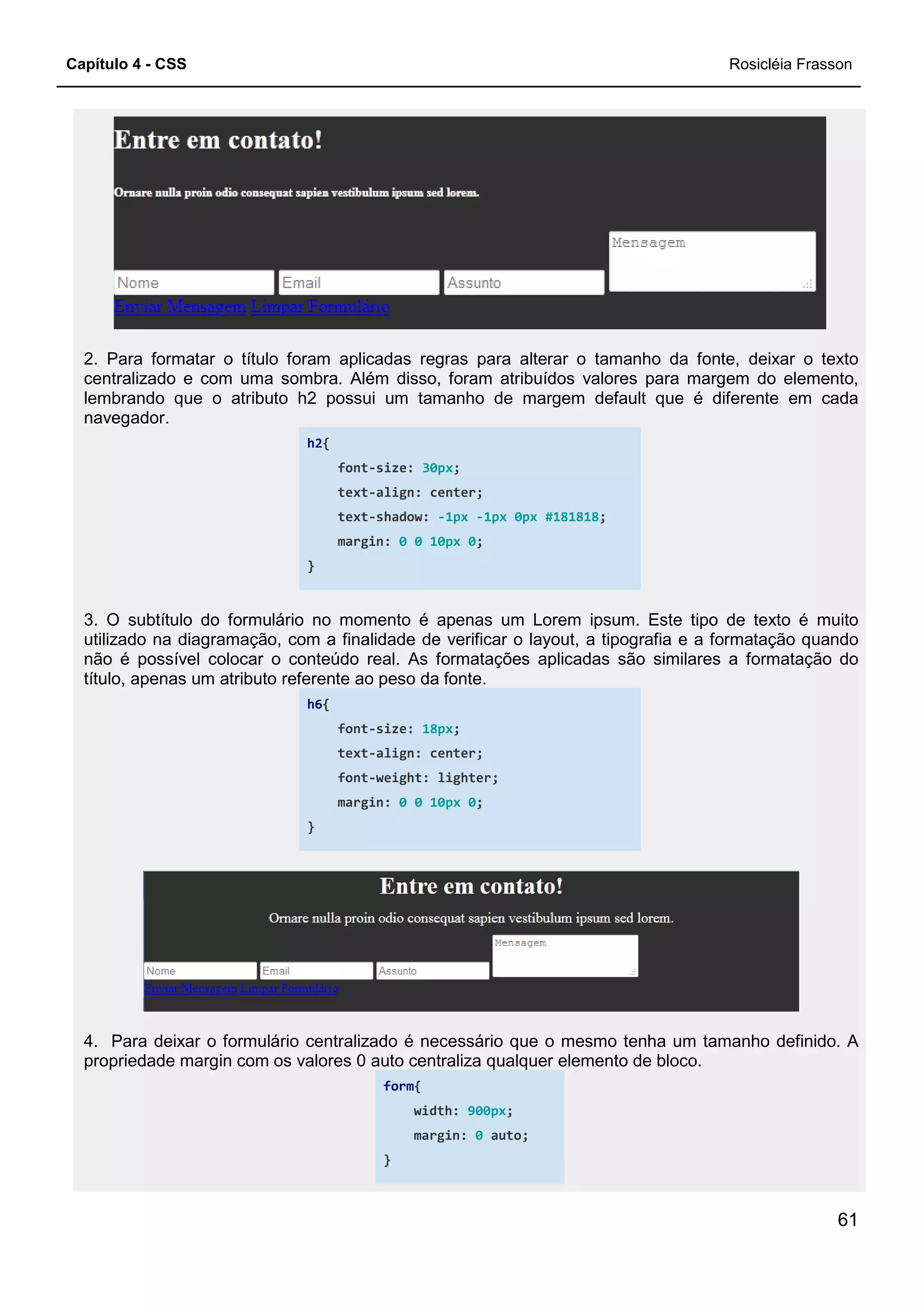 Capítulo 4 - CSS
2. Para formatar o título foram aplicadas regras para alterar o tamanho da fonte, deixar o texto
centralizado e com uma sombra. Além disso, foram atribuídos valores para
lembrando que o atributo h2 possui um tamanho de margem default que é diferente em cada
navegador.
h2{
}
3. O subtítulo do formulário no momento é apenas um Lorem ipsum. Este tipo de texto é muito
utilizado na diagramação, com a finalidade de verificar o layout, a tipografia e a formatação quando
não é possível colocar o conteúdo real. As formatações aplicadas são similares a
título, apenas um atributo referente ao peso da fonte.
h6{
}
4. Para deixar o formulário centralizado é necessário que o mesmo tenha um
propriedade margin com os valores 0 auto centraliza qualquer elemento de bloco.
2. Para formatar o título foram aplicadas regras para alterar o tamanho da fonte, deixar o texto
centralizado e com uma sombra. Além disso, foram atribuídos valores para
lembrando que o atributo h2 possui um tamanho de margem default que é diferente em cada
font-size: 30px;
text-align: center;
text-shadow: -1px -1px 0px #181818;
margin: 0 0 10px 0;
formulário no momento é apenas um Lorem ipsum. Este tipo de texto é muito
utilizado na diagramação, com a finalidade de verificar o layout, a tipografia e a formatação quando
não é possível colocar o conteúdo real. As formatações aplicadas são similares a
título, apenas um atributo referente ao peso da fonte.
font-size: 18px;
text-align: center;
font-weight: lighter;
margin: 0 0 10px 0;
4. Para deixar o formulário centralizado é necessário que o mesmo tenha um
propriedade margin com os valores 0 auto centraliza qualquer elemento de bloco.
form{
width: 900px;
margin: 0 auto;
}
Rosicléia Frasson
61
2. Para formatar o título foram aplicadas regras para alterar o tamanho da fonte, deixar o texto
centralizado e com uma sombra. Além disso, foram atribuídos valores para margem do elemento,
lembrando que o atributo h2 possui um tamanho de margem default que é diferente em cada
formulário no momento é apenas um Lorem ipsum. Este tipo de texto é muito
utilizado na diagramação, com a finalidade de verificar o layout, a tipografia e a formatação quando
não é possível colocar o conteúdo real. As formatações aplicadas são similares a formatação do
4. Para deixar o formulário centralizado é necessário que o mesmo tenha um tamanho definido. A
propriedade margin com os valores 0 auto centraliza qualquer elemento de bloco.
 