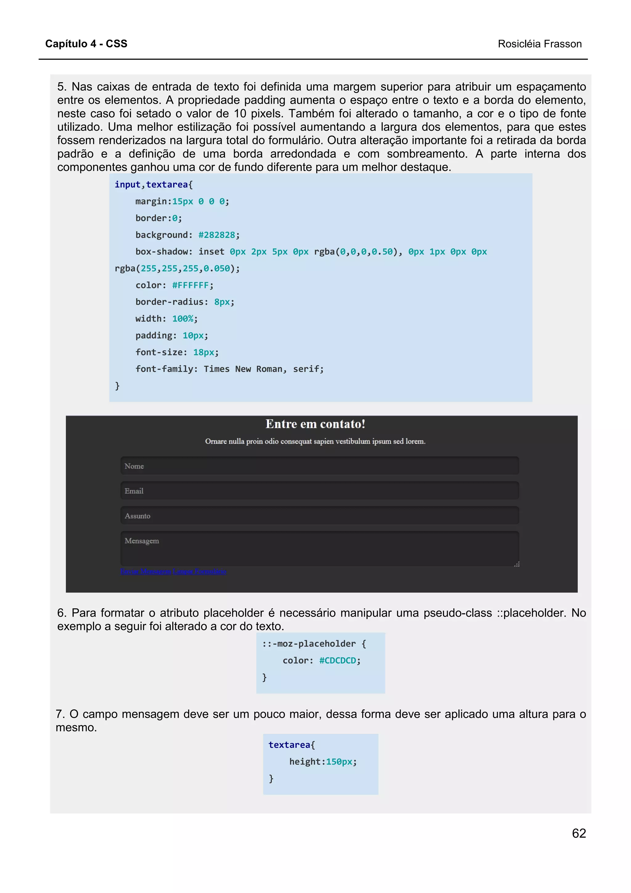 Capítulo 4 - CSS
5. Nas caixas de entrada de texto foi definida uma margem superior para atribuir um espaçamento
entre os elementos. A propriedade padding aumenta o espaço entre o texto e a borda do elemento,
neste caso foi setado o valor de 10 pixels. Também foi alterado o tamanho, a cor e o tipo de fonte
utilizado. Uma melhor estilização foi possível aumentando a largura dos el
fossem renderizados na largura total do formulário. Outra alteração importante foi a retirada da borda
padrão e a definição de uma borda arredondada e com sombreamento. A parte interna dos
componentes ganhou uma cor de fundo diferen
input,textarea{
margin:15px 0 0 0;
border:0;
background: #282828
box-shadow: inset
rgba(255,255,255,0.050
color: #FFFFFF;
border-radius: 8px
width: 100%;
padding: 10px;
font-size: 18px;
font-family: Times New Roman, serif;
}
6. Para formatar o atributo placeholder é necessário manipular uma pseudo
exemplo a seguir foi alterado a cor do texto.
7. O campo mensagem deve ser um pouco maior, dessa forma deve ser aplicado uma altura para o
mesmo.
5. Nas caixas de entrada de texto foi definida uma margem superior para atribuir um espaçamento
entos. A propriedade padding aumenta o espaço entre o texto e a borda do elemento,
neste caso foi setado o valor de 10 pixels. Também foi alterado o tamanho, a cor e o tipo de fonte
utilizado. Uma melhor estilização foi possível aumentando a largura dos elementos, para que estes
fossem renderizados na largura total do formulário. Outra alteração importante foi a retirada da borda
padrão e a definição de uma borda arredondada e com sombreamento. A parte interna dos
componentes ganhou uma cor de fundo diferente para um melhor destaque.
;
#282828;
shadow: inset 0px 2px 5px 0px rgba(0,0,0,0.50), 0px 1px 0px
050);
8px;
family: Times New Roman, serif;
6. Para formatar o atributo placeholder é necessário manipular uma pseudo
exemplo a seguir foi alterado a cor do texto.
::-moz-placeholder {
color: #CDCDCD;
}
7. O campo mensagem deve ser um pouco maior, dessa forma deve ser aplicado uma altura para o
textarea{
height:150px;
}
Rosicléia Frasson
62
5. Nas caixas de entrada de texto foi definida uma margem superior para atribuir um espaçamento
entos. A propriedade padding aumenta o espaço entre o texto e a borda do elemento,
neste caso foi setado o valor de 10 pixels. Também foi alterado o tamanho, a cor e o tipo de fonte
ementos, para que estes
fossem renderizados na largura total do formulário. Outra alteração importante foi a retirada da borda
padrão e a definição de uma borda arredondada e com sombreamento. A parte interna dos
0px 0px
6. Para formatar o atributo placeholder é necessário manipular uma pseudo-class ::placeholder. No
7. O campo mensagem deve ser um pouco maior, dessa forma deve ser aplicado uma altura para o
 