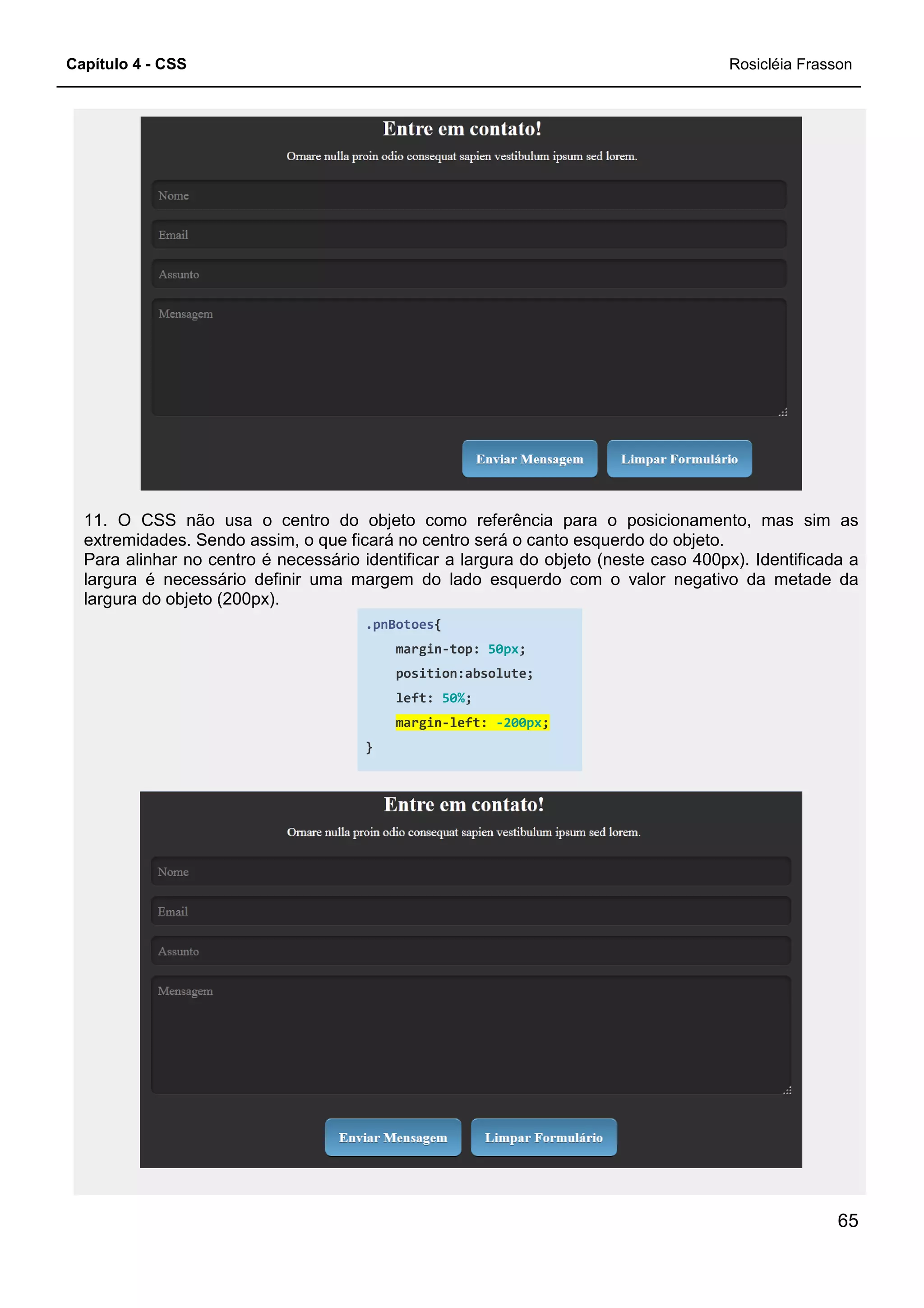 Capítulo 4 - CSS
11. O CSS não usa o centro do objeto como referência para o posicionamento, mas sim as
extremidades. Sendo assim, o que ficará no centro será o canto esquerdo do objeto.
Para alinhar no centro é necessário
largura é necessário definir uma margem do lado esquerdo com o valor negativo da metade da
largura do objeto (200px).
11. O CSS não usa o centro do objeto como referência para o posicionamento, mas sim as
extremidades. Sendo assim, o que ficará no centro será o canto esquerdo do objeto.
Para alinhar no centro é necessário identificar a largura do objeto (neste caso 400px). Identificada a
largura é necessário definir uma margem do lado esquerdo com o valor negativo da metade da
.pnBotoes{
margin-top: 50px;
position:absolute;
left: 50%;
margin-left: -200px;
}
Rosicléia Frasson
65
11. O CSS não usa o centro do objeto como referência para o posicionamento, mas sim as
extremidades. Sendo assim, o que ficará no centro será o canto esquerdo do objeto.
identificar a largura do objeto (neste caso 400px). Identificada a
largura é necessário definir uma margem do lado esquerdo com o valor negativo da metade da
 