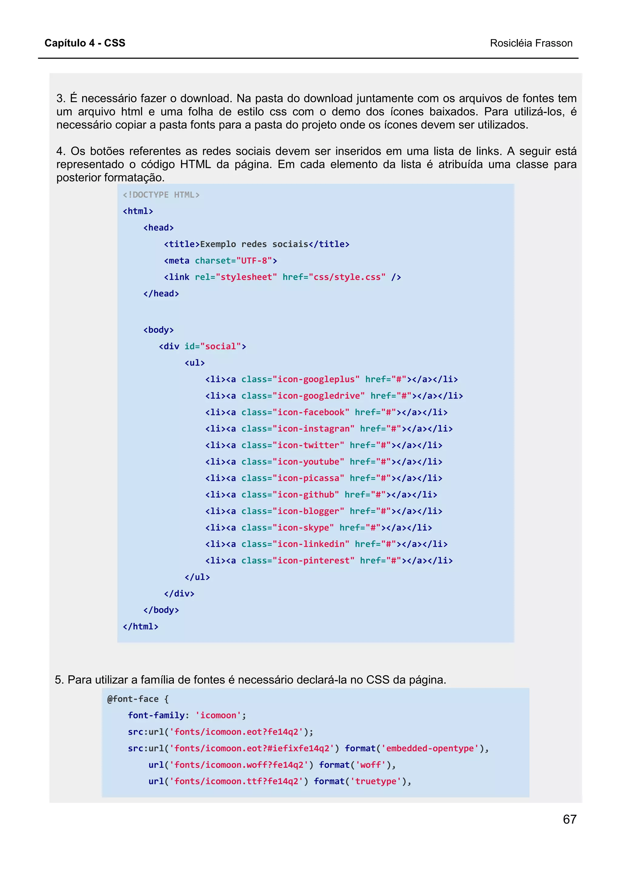 Capítulo 4 - CSS Rosicléia Frasson
67
3. É necessário fazer o download. Na pasta do download juntamente com os arquivos de fontes tem
um arquivo html e uma folha de estilo css com o demo dos ícones baixados. Para utilizá-los, é
necessário copiar a pasta fonts para a pasta do projeto onde os ícones devem ser utilizados.
4. Os botões referentes as redes sociais devem ser inseridos em uma lista de links. A seguir está
representado o código HTML da página. Em cada elemento da lista é atribuída uma classe para
posterior formatação.
<!DOCTYPE HTML>
<html>
<head>
<title>Exemplo redes sociais</title>
<meta charset="UTF-8">
<link rel="stylesheet" href="css/style.css" />
</head>
<body>
<div id="social">
<ul>
<li><a class="icon-googleplus" href="#"></a></li>
<li><a class="icon-googledrive" href="#"></a></li>
<li><a class="icon-facebook" href="#"></a></li>
<li><a class="icon-instagran" href="#"></a></li>
<li><a class="icon-twitter" href="#"></a></li>
<li><a class="icon-youtube" href="#"></a></li>
<li><a class="icon-picassa" href="#"></a></li>
<li><a class="icon-github" href="#"></a></li>
<li><a class="icon-blogger" href="#"></a></li>
<li><a class="icon-skype" href="#"></a></li>
<li><a class="icon-linkedin" href="#"></a></li>
<li><a class="icon-pinterest" href="#"></a></li>
</ul>
</div>
</body>
</html>
5. Para utilizar a família de fontes é necessário declará-la no CSS da página.
@font-face {
font-family: 'icomoon';
src:url('fonts/icomoon.eot?fe14q2');
src:url('fonts/icomoon.eot?#iefixfe14q2') format('embedded-opentype'),
url('fonts/icomoon.woff?fe14q2') format('woff'),
url('fonts/icomoon.ttf?fe14q2') format('truetype'),
 