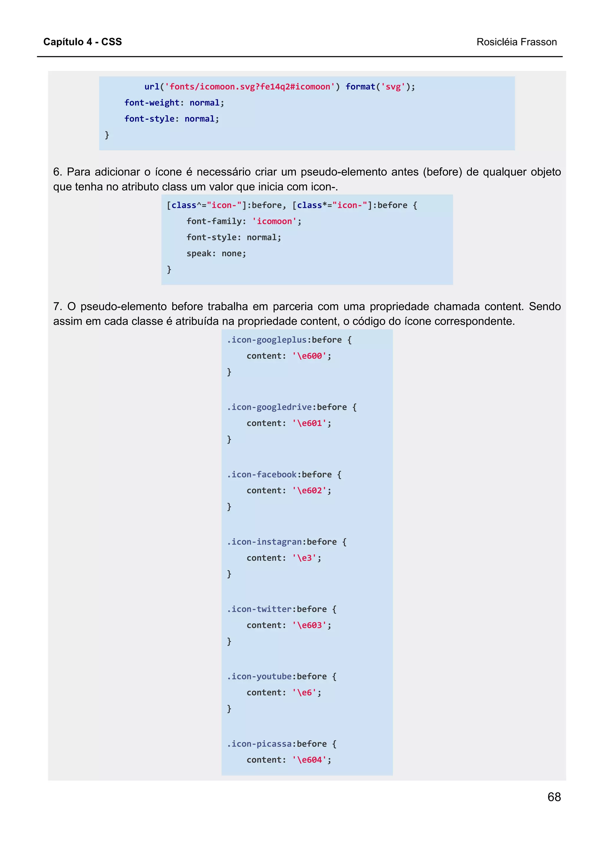 Capítulo 4 - CSS Rosicléia Frasson
68
url('fonts/icomoon.svg?fe14q2#icomoon') format('svg');
font-weight: normal;
font-style: normal;
}
6. Para adicionar o ícone é necessário criar um pseudo-elemento antes (before) de qualquer objeto
que tenha no atributo class um valor que inicia com icon-.
[class^="icon-"]:before, [class*="icon-"]:before {
font-family: 'icomoon';
font-style: normal;
speak: none;
}
7. O pseudo-elemento before trabalha em parceria com uma propriedade chamada content. Sendo
assim em cada classe é atribuída na propriedade content, o código do ícone correspondente.
.icon-googleplus:before {
content: 'e600';
}
.icon-googledrive:before {
content: 'e601';
}
.icon-facebook:before {
content: 'e602';
}
.icon-instagran:before {
content: 'e3';
}
.icon-twitter:before {
content: 'e603';
}
.icon-youtube:before {
content: 'e6';
}
.icon-picassa:before {
content: 'e604';
 