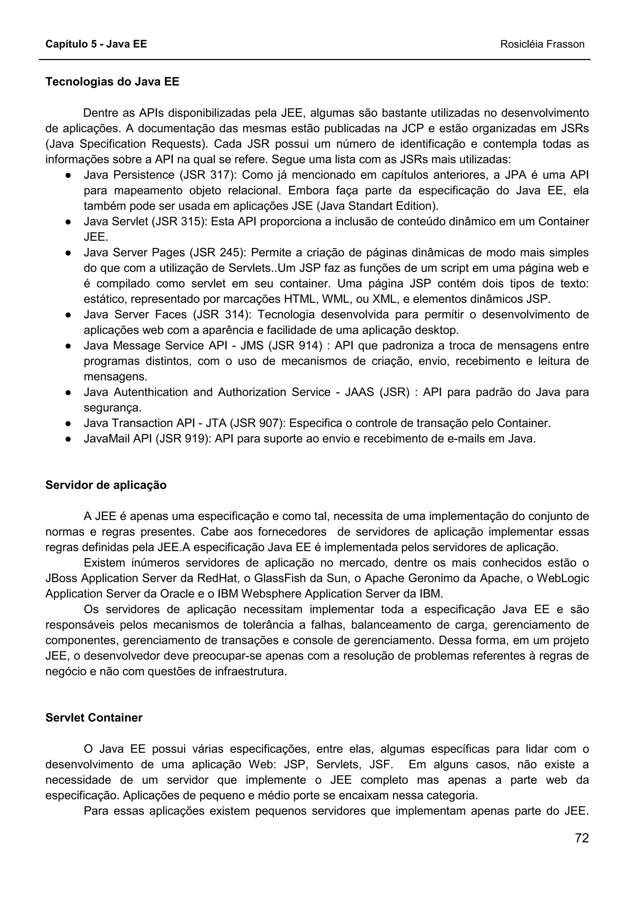 Capítulo 5 - Java EE Rosicléia Frasson
72
Tecnologias do Java EE
Dentre as APIs disponibilizadas pela JEE, algumas são bastante utilizadas no desenvolvimento
de aplicações. A documentação das mesmas estão publicadas na JCP e estão organizadas em JSRs
(Java Specification Requests). Cada JSR possui um número de identificação e contempla todas as
informações sobre a API na qual se refere. Segue uma lista com as JSRs mais utilizadas:
● Java Persistence (JSR 317): Como já mencionado em capítulos anteriores, a JPA é uma API
para mapeamento objeto relacional. Embora faça parte da especificação do Java EE, ela
também pode ser usada em aplicações JSE (Java Standart Edition).
● Java Servlet (JSR 315): Esta API proporciona a inclusão de conteúdo dinâmico em um Container
JEE.
● Java Server Pages (JSR 245): Permite a criação de páginas dinâmicas de modo mais simples
do que com a utilização de Servlets..Um JSP faz as funções de um script em uma página web e
é compilado como servlet em seu container. Uma página JSP contém dois tipos de texto:
estático, representado por marcações HTML, WML, ou XML, e elementos dinâmicos JSP.
● Java Server Faces (JSR 314): Tecnologia desenvolvida para permitir o desenvolvimento de
aplicações web com a aparência e facilidade de uma aplicação desktop.
● Java Message Service API - JMS (JSR 914) : API que padroniza a troca de mensagens entre
programas distintos, com o uso de mecanismos de criação, envio, recebimento e leitura de
mensagens.
● Java Autenthication and Authorization Service - JAAS (JSR) : API para padrão do Java para
segurança.
● Java Transaction API - JTA (JSR 907): Especifica o controle de transação pelo Container.
● JavaMail API (JSR 919): API para suporte ao envio e recebimento de e-mails em Java.
Servidor de aplicação
A JEE é apenas uma especificação e como tal, necessita de uma implementação do conjunto de
normas e regras presentes. Cabe aos fornecedores de servidores de aplicação implementar essas
regras definidas pela JEE.A especificação Java EE é implementada pelos servidores de aplicação.
Existem inúmeros servidores de aplicação no mercado, dentre os mais conhecidos estão o
JBoss Application Server da RedHat, o GlassFish da Sun, o Apache Geronimo da Apache, o WebLogic
Application Server da Oracle e o IBM Websphere Application Server da IBM.
Os servidores de aplicação necessitam implementar toda a especificação Java EE e são
responsáveis pelos mecanismos de tolerância a falhas, balanceamento de carga, gerenciamento de
componentes, gerenciamento de transações e console de gerenciamento. Dessa forma, em um projeto
JEE, o desenvolvedor deve preocupar-se apenas com a resolução de problemas referentes à regras de
negócio e não com questões de infraestrutura.
Servlet Container
O Java EE possui várias especificações, entre elas, algumas específicas para lidar com o
desenvolvimento de uma aplicação Web: JSP, Servlets, JSF. Em alguns casos, não existe a
necessidade de um servidor que implemente o JEE completo mas apenas a parte web da
especificação. Aplicações de pequeno e médio porte se encaixam nessa categoria.
Para essas aplicações existem pequenos servidores que implementam apenas parte do JEE.
 