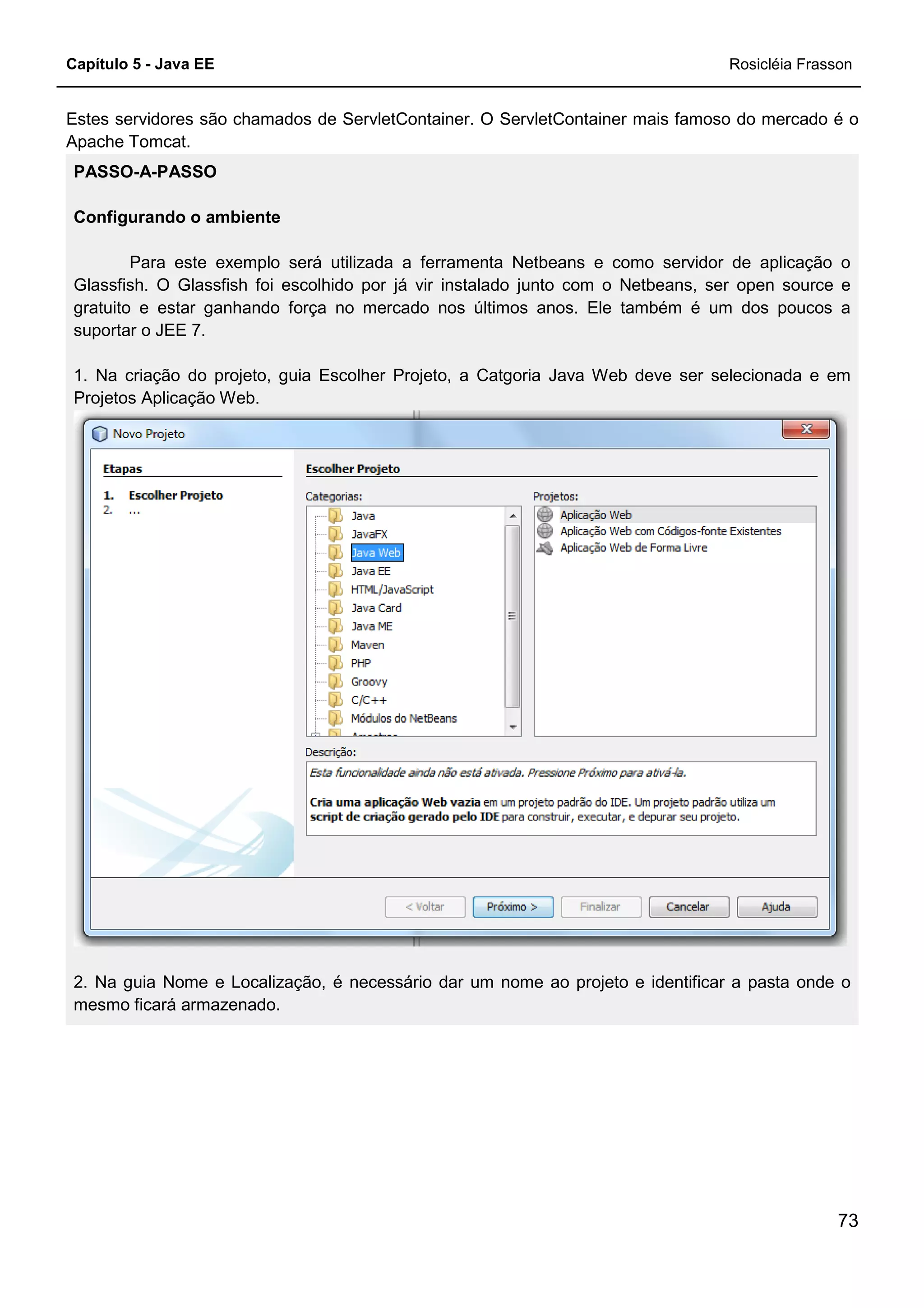 Capítulo 5 - Java EE Rosicléia Frasson
73
Estes servidores são chamados de ServletContainer. O ServletContainer mais famoso do mercado é o
Apache Tomcat.
PASSO-A-PASSO
Configurando o ambiente
Para este exemplo será utilizada a ferramenta Netbeans e como servidor de aplicação o
Glassfish. O Glassfish foi escolhido por já vir instalado junto com o Netbeans, ser open source e
gratuito e estar ganhando força no mercado nos últimos anos. Ele também é um dos poucos a
suportar o JEE 7.
1. Na criação do projeto, guia Escolher Projeto, a Catgoria Java Web deve ser selecionada e em
Projetos Aplicação Web.
2. Na guia Nome e Localização, é necessário dar um nome ao projeto e identificar a pasta onde o
mesmo ficará armazenado.
 