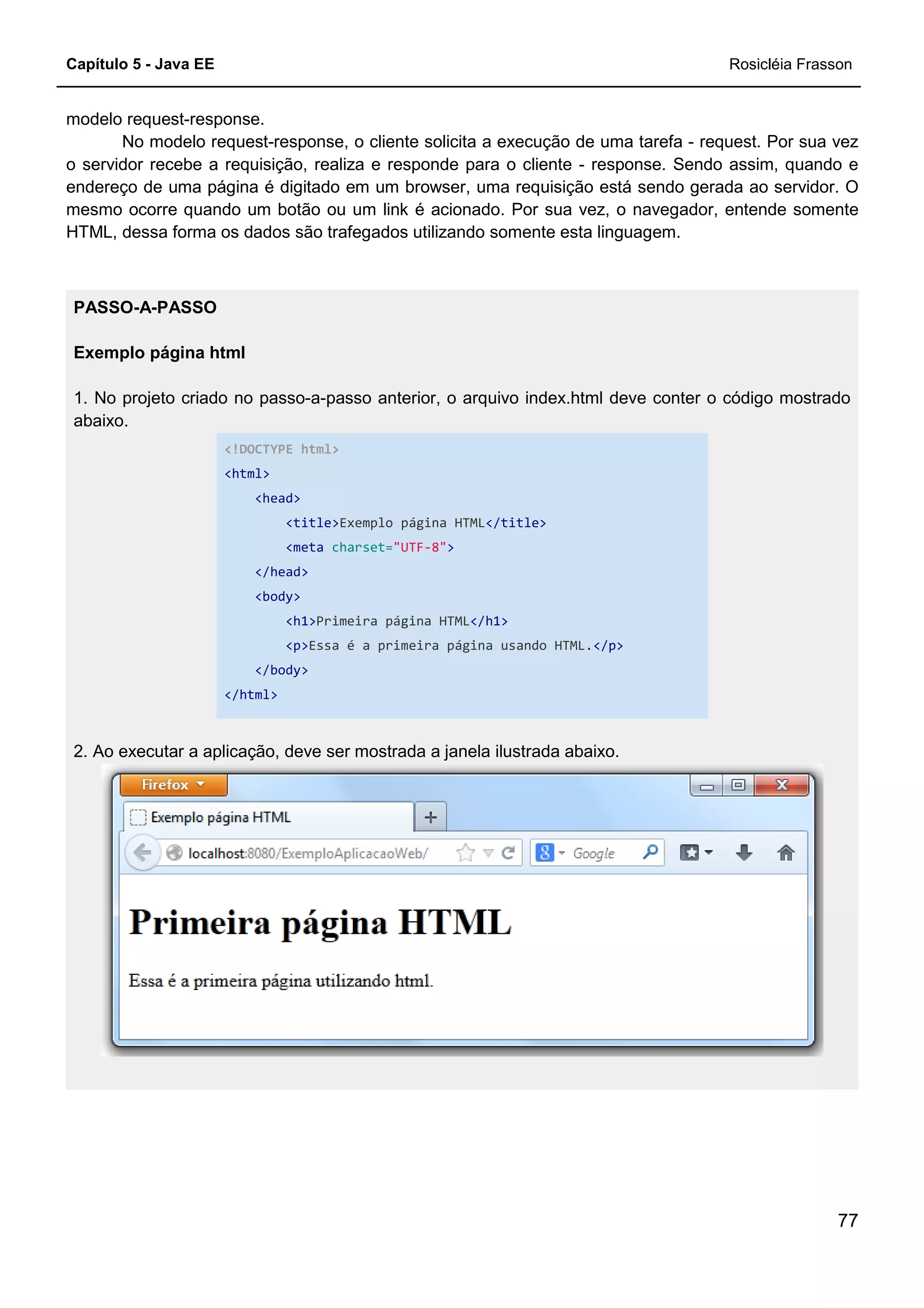 Capítulo 5 - Java EE Rosicléia Frasson
77
modelo request-response.
No modelo request-response, o cliente solicita a execução de uma tarefa - request. Por sua vez
o servidor recebe a requisição, realiza e responde para o cliente - response. Sendo assim, quando e
endereço de uma página é digitado em um browser, uma requisição está sendo gerada ao servidor. O
mesmo ocorre quando um botão ou um link é acionado. Por sua vez, o navegador, entende somente
HTML, dessa forma os dados são trafegados utilizando somente esta linguagem.
PASSO-A-PASSO
Exemplo página html
1. No projeto criado no passo-a-passo anterior, o arquivo index.html deve conter o código mostrado
abaixo.
<!DOCTYPE html>
<html>
<head>
<title>Exemplo página HTML</title>
<meta charset="UTF-8">
</head>
<body>
<h1>Primeira página HTML</h1>
<p>Essa é a primeira página usando HTML.</p>
</body>
</html>
2. Ao executar a aplicação, deve ser mostrada a janela ilustrada abaixo.
 