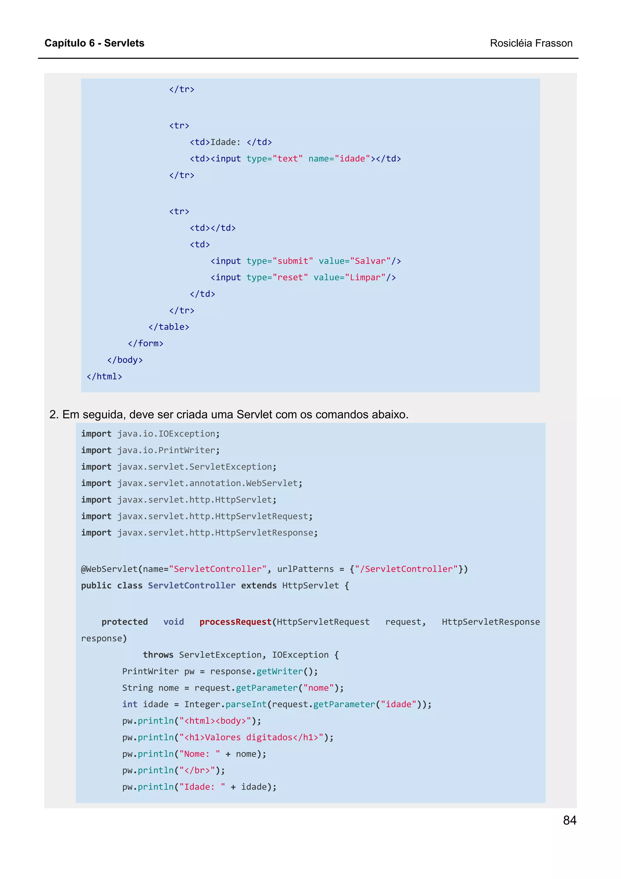 Capítulo 6 - Servlets Rosicléia Frasson
84
</tr>
<tr>
<td>Idade: </td>
<td><input type="text" name="idade"></td>
</tr>
<tr>
<td></td>
<td>
<input type="submit" value="Salvar"/>
<input type="reset" value="Limpar"/>
</td>
</tr>
</table>
</form>
</body>
</html>
2. Em seguida, deve ser criada uma Servlet com os comandos abaixo.
import java.io.IOException;
import java.io.PrintWriter;
import javax.servlet.ServletException;
import javax.servlet.annotation.WebServlet;
import javax.servlet.http.HttpServlet;
import javax.servlet.http.HttpServletRequest;
import javax.servlet.http.HttpServletResponse;
@WebServlet(name="ServletController", urlPatterns = {"/ServletController"})
public class ServletController extends HttpServlet {
protected void processRequest(HttpServletRequest request, HttpServletResponse
response)
throws ServletException, IOException {
PrintWriter pw = response.getWriter();
String nome = request.getParameter("nome");
int idade = Integer.parseInt(request.getParameter("idade"));
pw.println("<html><body>");
pw.println("<h1>Valores digitados</h1>");
pw.println("Nome: " + nome);
pw.println("</br>");
pw.println("Idade: " + idade);
 