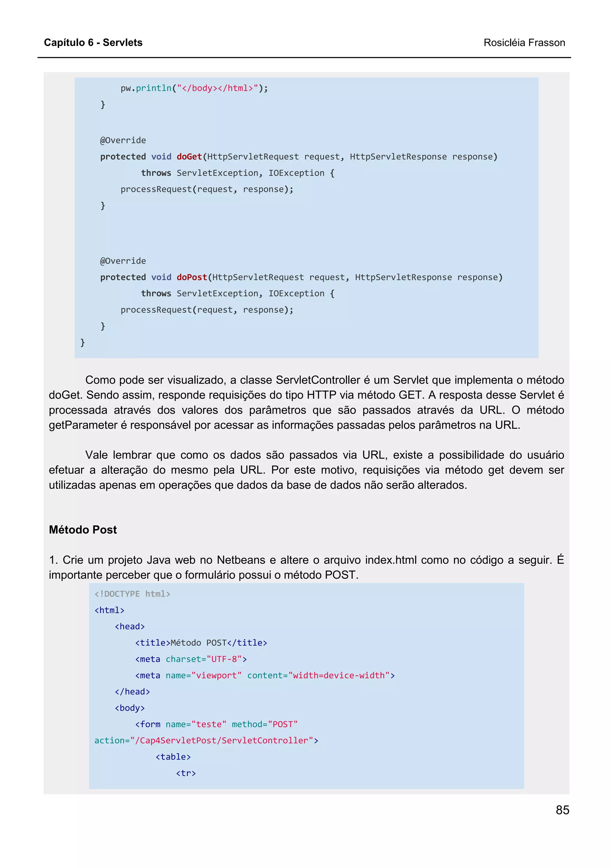 Capítulo 6 - Servlets Rosicléia Frasson
85
pw.println("</body></html>");
}
@Override
protected void doGet(HttpServletRequest request, HttpServletResponse response)
throws ServletException, IOException {
processRequest(request, response);
}
@Override
protected void doPost(HttpServletRequest request, HttpServletResponse response)
throws ServletException, IOException {
processRequest(request, response);
}
}
Como pode ser visualizado, a classe ServletController é um Servlet que implementa o método
doGet. Sendo assim, responde requisições do tipo HTTP via método GET. A resposta desse Servlet é
processada através dos valores dos parâmetros que são passados através da URL. O método
getParameter é responsável por acessar as informações passadas pelos parâmetros na URL.
Vale lembrar que como os dados são passados via URL, existe a possibilidade do usuário
efetuar a alteração do mesmo pela URL. Por este motivo, requisições via método get devem ser
utilizadas apenas em operações que dados da base de dados não serão alterados.
Método Post
1. Crie um projeto Java web no Netbeans e altere o arquivo index.html como no código a seguir. É
importante perceber que o formulário possui o método POST.
<!DOCTYPE html>
<html>
<head>
<title>Método POST</title>
<meta charset="UTF-8">
<meta name="viewport" content="width=device-width">
</head>
<body>
<form name="teste" method="POST"
action="/Cap4ServletPost/ServletController">
<table>
<tr>
 