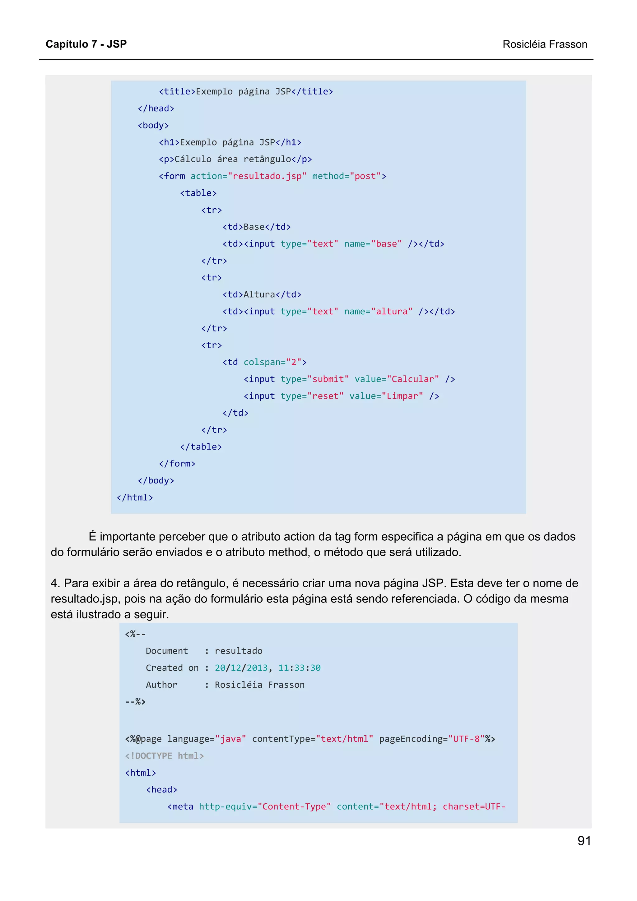 Capítulo 7 - JSP Rosicléia Frasson
91
<title>Exemplo página JSP</title>
</head>
<body>
<h1>Exemplo página JSP</h1>
<p>Cálculo área retângulo</p>
<form action="resultado.jsp" method="post">
<table>
<tr>
<td>Base</td>
<td><input type="text" name="base" /></td>
</tr>
<tr>
<td>Altura</td>
<td><input type="text" name="altura" /></td>
</tr>
<tr>
<td colspan="2">
<input type="submit" value="Calcular" />
<input type="reset" value="Limpar" />
</td>
</tr>
</table>
</form>
</body>
</html>
É importante perceber que o atributo action da tag form especifica a página em que os dados
do formulário serão enviados e o atributo method, o método que será utilizado.
4. Para exibir a área do retângulo, é necessário criar uma nova página JSP. Esta deve ter o nome de
resultado.jsp, pois na ação do formulário esta página está sendo referenciada. O código da mesma
está ilustrado a seguir.
<%--
Document : resultado
Created on : 20/12/2013, 11:33:30
Author : Rosicléia Frasson
--%>
<%@page language="java" contentType="text/html" pageEncoding="UTF-8"%>
<!DOCTYPE html>
<html>
<head>
<meta http-equiv="Content-Type" content="text/html; charset=UTF-
 