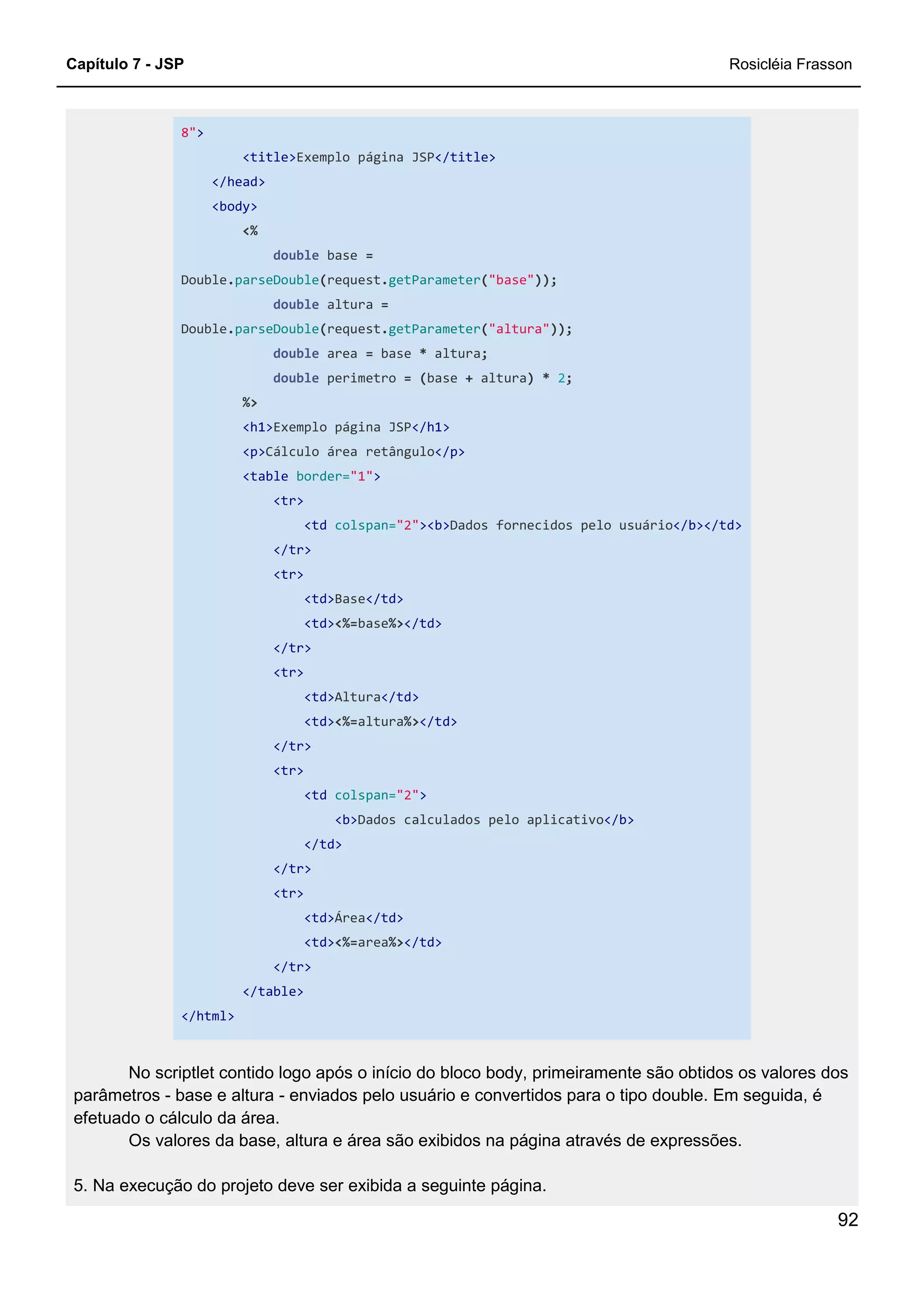 Capítulo 7 - JSP Rosicléia Frasson
92
8">
<title>Exemplo página JSP</title>
</head>
<body>
<%
double base =
Double.parseDouble(request.getParameter("base"));
double altura =
Double.parseDouble(request.getParameter("altura"));
double area = base * altura;
double perimetro = (base + altura) * 2;
%>
<h1>Exemplo página JSP</h1>
<p>Cálculo área retângulo</p>
<table border="1">
<tr>
<td colspan="2"><b>Dados fornecidos pelo usuário</b></td>
</tr>
<tr>
<td>Base</td>
<td><%=base%></td>
</tr>
<tr>
<td>Altura</td>
<td><%=altura%></td>
</tr>
<tr>
<td colspan="2">
<b>Dados calculados pelo aplicativo</b>
</td>
</tr>
<tr>
<td>Área</td>
<td><%=area%></td>
</tr>
</table>
</html>
No scriptlet contido logo após o início do bloco body, primeiramente são obtidos os valores dos
parâmetros - base e altura - enviados pelo usuário e convertidos para o tipo double. Em seguida, é
efetuado o cálculo da área.
Os valores da base, altura e área são exibidos na página através de expressões.
5. Na execução do projeto deve ser exibida a seguinte página.
 