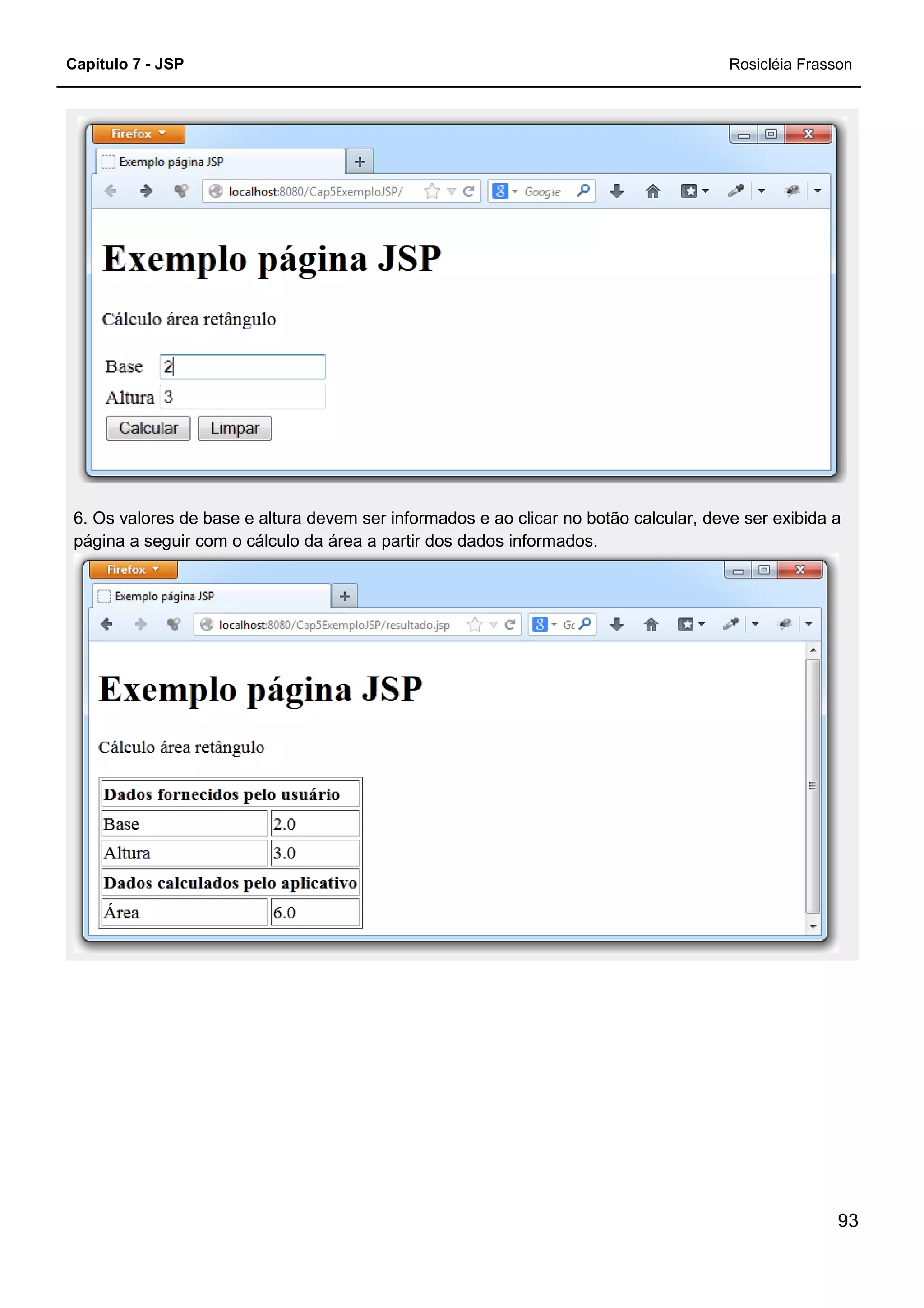 Capítulo 7 - JSP
6. Os valores de base e altura devem ser informados e ao cl
página a seguir com o cálculo da área a partir dos dados informados.
6. Os valores de base e altura devem ser informados e ao clicar no botão calcular, deve ser exibida a
página a seguir com o cálculo da área a partir dos dados informados.
Rosicléia Frasson
93
icar no botão calcular, deve ser exibida a
 