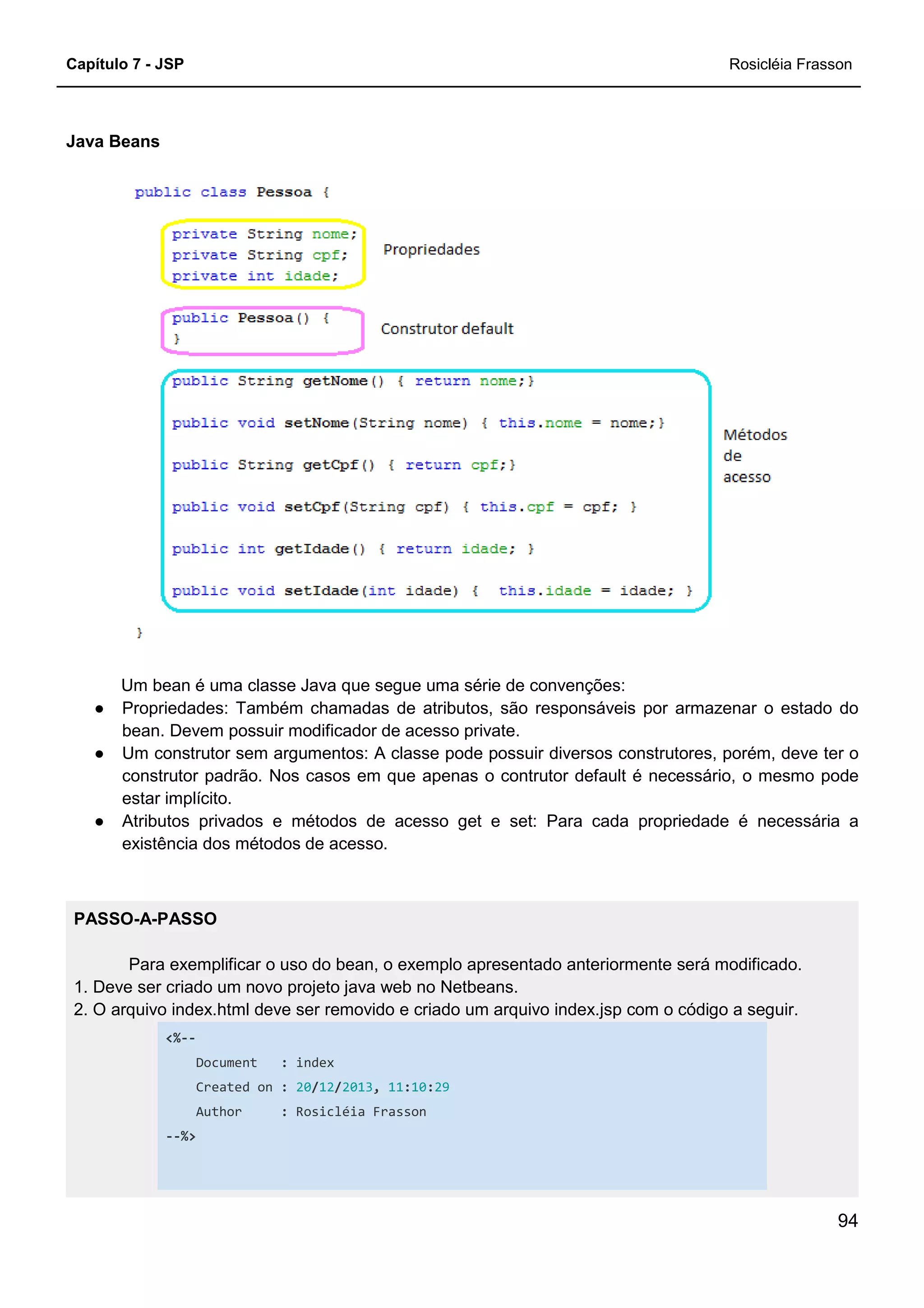 Capítulo 7 - JSP
Java Beans
Um bean é uma classe Java que segue uma série de convenções:
● Propriedades: Também chamadas de atributos, são
bean. Devem possuir modificador de acesso private.
● Um construtor sem argumentos: A classe pode possuir diversos construtores, porém, deve ter o
construtor padrão. Nos casos em que apenas o contrutor default é
estar implícito.
● Atributos privados e métodos de acesso get e set: Para cada propriedade é necessária a
existência dos métodos de acesso.
PASSO-A-PASSO
Para exemplificar o uso do bean, o exemplo apresentado anteriormente será m
1. Deve ser criado um novo projeto java web no Netbeans.
2. O arquivo index.html deve ser removido e criado um arquivo index.jsp com o código a seguir.
<%--
Document : index
Created on : 20/12
Author : Rosicléia Frasson
--%>
Um bean é uma classe Java que segue uma série de convenções:
Propriedades: Também chamadas de atributos, são responsáveis por armazenar o estado do
bean. Devem possuir modificador de acesso private.
Um construtor sem argumentos: A classe pode possuir diversos construtores, porém, deve ter o
construtor padrão. Nos casos em que apenas o contrutor default é necessário, o mesmo pode
Atributos privados e métodos de acesso get e set: Para cada propriedade é necessária a
existência dos métodos de acesso.
Para exemplificar o uso do bean, o exemplo apresentado anteriormente será m
1. Deve ser criado um novo projeto java web no Netbeans.
2. O arquivo index.html deve ser removido e criado um arquivo index.jsp com o código a seguir.
index
12/2013, 11:10:29
Rosicléia Frasson
Rosicléia Frasson
94
responsáveis por armazenar o estado do
Um construtor sem argumentos: A classe pode possuir diversos construtores, porém, deve ter o
necessário, o mesmo pode
Atributos privados e métodos de acesso get e set: Para cada propriedade é necessária a
Para exemplificar o uso do bean, o exemplo apresentado anteriormente será modificado.
2. O arquivo index.html deve ser removido e criado um arquivo index.jsp com o código a seguir.
 