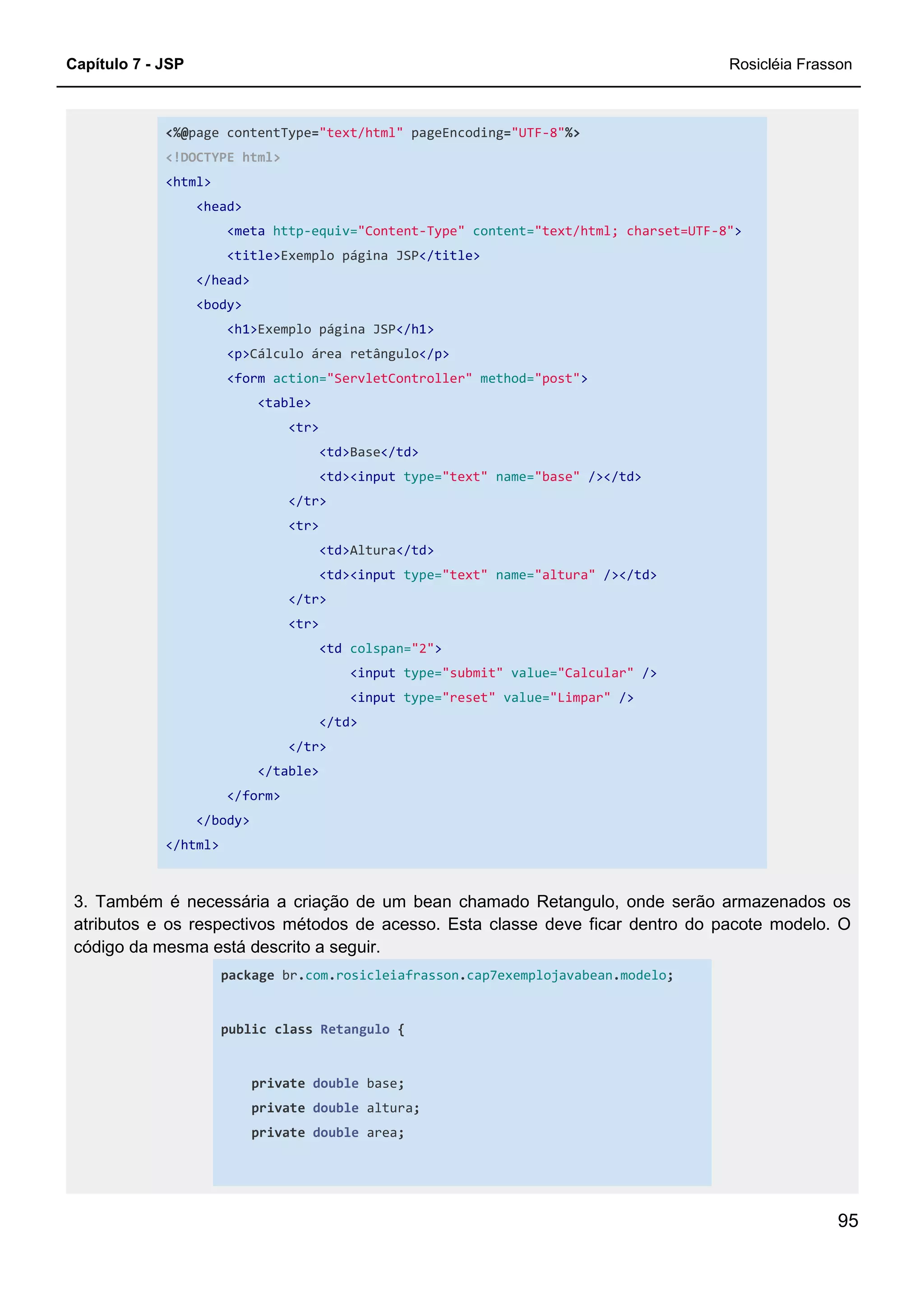 Capítulo 7 - JSP Rosicléia Frasson
95
<%@page contentType="text/html" pageEncoding="UTF-8"%>
<!DOCTYPE html>
<html>
<head>
<meta http-equiv="Content-Type" content="text/html; charset=UTF-8">
<title>Exemplo página JSP</title>
</head>
<body>
<h1>Exemplo página JSP</h1>
<p>Cálculo área retângulo</p>
<form action="ServletController" method="post">
<table>
<tr>
<td>Base</td>
<td><input type="text" name="base" /></td>
</tr>
<tr>
<td>Altura</td>
<td><input type="text" name="altura" /></td>
</tr>
<tr>
<td colspan="2">
<input type="submit" value="Calcular" />
<input type="reset" value="Limpar" />
</td>
</tr>
</table>
</form>
</body>
</html>
3. Também é necessária a criação de um bean chamado Retangulo, onde serão armazenados os
atributos e os respectivos métodos de acesso. Esta classe deve ficar dentro do pacote modelo. O
código da mesma está descrito a seguir.
package br.com.rosicleiafrasson.cap7exemplojavabean.modelo;
public class Retangulo {
private double base;
private double altura;
private double area;
 