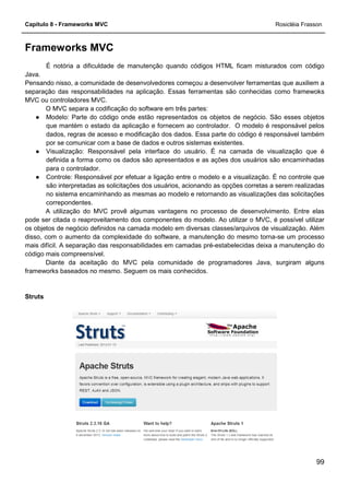 Capítulo 8 - Frameworks MVC
Frameworks MVC
É notória a dificuldade de
Java.
Pensando nisso, a comunidade de desenvolvedores começou a desenvolver ferramentas que auxiliem a
separação das responsabilidades na aplicação. Essas ferramentas são conhecidas como framewoks
MVC ou controladores MVC.
O MVC separa a codificação do software em três partes:
● Modelo: Parte do código onde estão representados os objetos de negócio. São esses objetos
que mantém o estado da aplicação e fornecem ao controlador. O modelo é responsável
dados, regras de acesso e modificação dos dados. Essa parte do código é responsável também
por se comunicar com a base de dados e outros sistemas existentes.
● Visualização: Responsável pela interface do usuário. É na camada de visualização que é
definida a forma como os dados são apresentados e as ações dos usuários são encaminhadas
para o controlador.
● Controle: Responsável por efetuar a ligação entre o modelo e a visualização. É no controle que
são interpretadas as solicitações dos usuários, acionand
no sistema encaminhando as mesmas ao modelo e retornando as visualizações das solicitações
correpondentes.
A utilização do MVC provê algumas vantagens no processo de desenvolvimento. Entre elas
pode ser citada o reaproveitamento dos componentes do modelo. Ao utilizar o MVC, é possível utilizar
os objetos de negócio definidos na camada modelo em diversas classes/arquivos de visualização. Além
disso, com o aumento da complexidade do software, a manutenção do mesmo torn
mais difícil. A separação das responsabilidades em camadas pré
código mais compreensível.
Diante da aceitação do MVC pela comunidade de programadores Java, surgiram alguns
frameworks baseados no mesmo. S
Struts
É notória a dificuldade de manutenção quando códigos HTML ficam misturados com código
Pensando nisso, a comunidade de desenvolvedores começou a desenvolver ferramentas que auxiliem a
separação das responsabilidades na aplicação. Essas ferramentas são conhecidas como framewoks
O MVC separa a codificação do software em três partes:
Modelo: Parte do código onde estão representados os objetos de negócio. São esses objetos
que mantém o estado da aplicação e fornecem ao controlador. O modelo é responsável
dados, regras de acesso e modificação dos dados. Essa parte do código é responsável também
por se comunicar com a base de dados e outros sistemas existentes.
Visualização: Responsável pela interface do usuário. É na camada de visualização que é
nida a forma como os dados são apresentados e as ações dos usuários são encaminhadas
Controle: Responsável por efetuar a ligação entre o modelo e a visualização. É no controle que
são interpretadas as solicitações dos usuários, acionando as opções corretas a serem realizadas
no sistema encaminhando as mesmas ao modelo e retornando as visualizações das solicitações
A utilização do MVC provê algumas vantagens no processo de desenvolvimento. Entre elas
proveitamento dos componentes do modelo. Ao utilizar o MVC, é possível utilizar
os objetos de negócio definidos na camada modelo em diversas classes/arquivos de visualização. Além
disso, com o aumento da complexidade do software, a manutenção do mesmo torn
mais difícil. A separação das responsabilidades em camadas pré-estabelecidas deixa a manutenção do
Diante da aceitação do MVC pela comunidade de programadores Java, surgiram alguns
frameworks baseados no mesmo. Seguem os mais conhecidos.
Rosicléia Frasson
99
manutenção quando códigos HTML ficam misturados com código
Pensando nisso, a comunidade de desenvolvedores começou a desenvolver ferramentas que auxiliem a
separação das responsabilidades na aplicação. Essas ferramentas são conhecidas como framewoks
Modelo: Parte do código onde estão representados os objetos de negócio. São esses objetos
que mantém o estado da aplicação e fornecem ao controlador. O modelo é responsável pelos
dados, regras de acesso e modificação dos dados. Essa parte do código é responsável também
Visualização: Responsável pela interface do usuário. É na camada de visualização que é
nida a forma como os dados são apresentados e as ações dos usuários são encaminhadas
Controle: Responsável por efetuar a ligação entre o modelo e a visualização. É no controle que
o as opções corretas a serem realizadas
no sistema encaminhando as mesmas ao modelo e retornando as visualizações das solicitações
A utilização do MVC provê algumas vantagens no processo de desenvolvimento. Entre elas
proveitamento dos componentes do modelo. Ao utilizar o MVC, é possível utilizar
os objetos de negócio definidos na camada modelo em diversas classes/arquivos de visualização. Além
disso, com o aumento da complexidade do software, a manutenção do mesmo torna-se um processo
estabelecidas deixa a manutenção do
Diante da aceitação do MVC pela comunidade de programadores Java, surgiram alguns
 