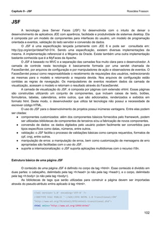 Capítulo 9 - JSF Rosicléia Frasson
102
JSF
A tecnologia Java Server Faces (JSF) foi desenvolvida com o intuito de deixar o
desenvolvimento de aplicativos JEE com aparência, facilidade e produtividade de sistemas desktop. Ela
é composta por um modelo de componentes para interfaces do usuário, um modelo de programação
orientada a eventos, validação do lado servidor e conversão de dados.
O JSF é uma especificação lançada juntamente com JEE 6 e pode ser consultada em:
http://jcp.org/en/jsr/detail?id=314. Sendo uma especificação, existem diversas implementações da
mesma. A implementação referencial é a Mojarra da Oracle. Existe também uma outra implementação
bastante conhecida que é a MyFaces da Apache.
O JSF é baseado no MVC e a separação das camadas fica muito clara para o desenvolvedor. A
camada de controle nesta tecnologia é basicamente formada por uma servlet chamada de
FacesServlet, por arquivos de configuração e por manipuladores de ação e observadores de eventos. O
FacesServlet possui como responsabilidade o recebimento de requisições dos usuários, redirecionando
as mesmas para o modelo e retornando a resposta devida. Nos arquivos de configuração estão
contidas as regras de navegação. Os manipuladores de eventos recebem dados da camada de
visualização, acessam o modelo e retornam o resultado através do FacesServlet.
A camada de visualização do JSF, é composta por páginas com extensão xhtml. Essas páginas
são construídas utilizando um conjunto de componentes, que incluem caixas de texto, botões,
formulários, tabelas, calendários, entre outros, que são adicionados, renderizados e exibidos em
formato html. Deste modo, o desenvolvedor que utiliza tal tecnologia não possui a necessidade de
escrever código HTML.
O uso do JSF para o desenvolvimento de projetos possui inúmeras vantagens. Entre elas podem
ser citadas:
● componentes customizados: além dos componentes básicos fornecidos pelo framework, podem
ser utilizadas bibliotecas de componentes de terceiros e/ou a fabricação de novos componentes.
● conversão de dados: os dados digitados pelo usuário podem facilmente ser convertidos para
tipos específicos como datas, números, entre outros.
● validação: o JSF facilita o processo de validações básicas como campos requeridos, formatos de
cpf, cnpj, entre outros.
● manipulação de erros: a manipulação de erros, bem como customização de mensagens de erro
apropriadas são facilitadas com o uso do JSF.
● suporte a internacionalização: o JSF suporta aplicações multiidiomas com o recurso i18n.
Estrutura básica de uma página JSF
O conteúdo de uma página JSF é definido no corpo da tag <html>. Esse conteúdo é dividido em
duas partes: o cabeçalho, delimitado pela tag <h:head> (e não pela tag <head>), e o corpo, delimitado
pela tag <h:body> (e não pela tag <body>).
As bibliotecas de tags que serão utilizadas para construir a página devem ser importadas
através do pseudo-atributo xmlns aplicado à tag <html>.
<?xml version='1.0' encoding='UTF-8' ?>
<!DOCTYPE html PUBLIC "-//W3C//DTD XHTML 1.0 Transitional//EN"
"http://www.w3.org/TR/xhtml1/DTD/xhtml1-transitional.dtd">
<html xmlns="http://www.w3.org/1999/xhtml"
 