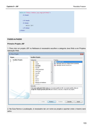 Capítulo 9 - JSF Rosicléia Frasson
103
xmlns:h="http://xmlns.jcp.org/jsf/html">
<h:head>
</h:head>
<h:body>
Hello JSF!
</h:body>
</html>
PASSO-A-PASSO
Primeiro Projeto JSF
1. Para criar um projeto JSF no Netbeans é necessário escolher a categoria Java Web e em Projetos
Aplicação Web.
2. Na Guia Nome e Localização, é necessário dar um nome ao projeto e apontar onde o mesmo será
salvo.
 