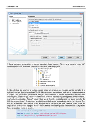 Capítulo 9 - JSF Rosicléia Frasson
106
5. Deve ser criado um projeto com estrutura similar à figura a seguir. É importante perceber que o JSF
utiliza arquivos com extensão .xhtml para construção de suas páginas.
6. Na estrutura de arquivos e pastas criadas existe um arquivo que merece grande atenção, é o
web.xml que fica dentro da pasta WEB-INF. No mesmo constam alguns parâmetros importantes para
o projeto. Um parâmetro que merece atenção no momento é o servlet. O elemento servlet-class
declara javax.faces.webapp.FacesServlet fazendo com que a classe seja carregada automaticamente.
A url pattern declarada é /faces/*, o que indica que a Servlet é invocada cada vez que o caminho da
URL iniciar por /faces/. O elemento session-timeout indica que a sessão expira em 30 minutos. Por
sua vez, o elemento welcome-file indica a página inicial da aplicação. Vale salientar que o nome do
arquivo que corresponde a página inicial é index.xhtml e como configurado anteriormente a url pattern
faces antecede o nome do arquivo.
<?xml version="1.0" encoding="UTF-8"?>
<web-app version="3.1" xmlns="http://xmlns.jcp.org/xml/ns/javaee"
xmlns:xsi="http://www.w3.org/2001/XMLSchema-instance"
 